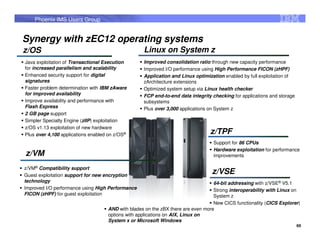 Phoenix IMS Users Group


Synergy with zEC12 operating systems
z/OS                                               Linux on System z
Java exploitation of Transactional Execution       Improved consolidation ratio through new capacity performance
for increased parallelism and scalability          Improved I/O performance using High Performance FICON (zHPF)
Enhanced security support for digital              Application and Linux optimization enabled by full exploitation of
signatures                                         zArchitecture extensions
Faster problem determination with IBM zAware       Optimized system setup via Linux health checker
for improved availability                          FCP end-to-end data integrity checking for applications and storage
Improve availability and performance with          subsystems
Flash Express                                      Plus over 3,000 applications on System z
2 GB page support
Simpler Specialty Engine (zIIP) exploitation
z/OS v1.13 exploitation of new hardware
Plus over 4,100 applications enabled on z/OS®                                   z/TPF
                                                                                  Support for 86 CPUs
                                                                                  Hardware exploitation for performance
z/VM                                                                              improvements

z/VM® Compatibility support
Guest exploitation support for new encryption
                                                                                 z/VSE
technology                                                                        64-bit addressing with z/VSE® V5.1
Improved I/O performance using High Performance                                   Strong interoperability with Linux on
FICON (zHPF) for guest exploitation                                               System z
                                                                                  New CICS functionality (CICS Explorer)
                                    AND with blades on the zBX there are even more
                                    options with applications on AIX, Linux on
                                    System x or Microsoft Windows
                                                                                                                         69
 