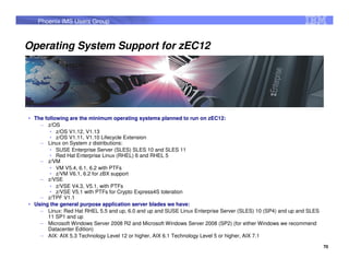 Phoenix IMS Users Group



Operating System Support for zEC12




 The following are the minimum operating systems planned to run on zEC12:
   – z/OS
       • z/OS V1.12, V1.13
       • z/OS V1.11, V1.10 Lifecycle Extension
   – Linux on System z distributions:
       • SUSE Enterprise Server (SLES) SLES 10 and SLES 11
       • Red Hat Enterprise Linux (RHEL) 6 and RHEL 5
   – z/VM
       • VM V5.4, 6.1, 6.2 with PTFs
       • z/VM V6.1, 6.2 for zBX support
   – z/VSE
       • z/VSE V4.3, V5.1, with PTFs
       • z/VSE V5.1 with PTFs for Crypto Express4S toleration
   – z/TPF V1.1
 Using the general purpose application server blades we have:
   – Linux: Red Hat RHEL 5.5 and up, 6.0 and up and SUSE Linux Enterprise Server (SLES) 10 (SP4) and up and SLES
      11 SP1 and up
   – Microsoft Windows Server 2008 R2 and Microsoft Windows Server 2008 (SP2) (for either Windows we recommend
      Datacenter Edition)
   – AIX: AIX 5.3 Technology Level 12 or higher, AIX 6.1 Technology Level 5 or higher, AIX 7.1

                                                                                                                   70
 