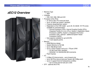 Phoenix IMS Users Group


                           • Machine Type
zEC12 Overview                 – 2827
                           • 5 Models
                               – H20, H43, H66, H89 and HA1
                           • Processor Units (PUs)
                               – 27 (30 for HA1) PU cores per book
                               – Up to 16 SAPs per system, standard
                               – 2 spares designated per system
                               – Dependant on the H/W model - up to 20, 43, 66,89, 101 PU cores
                                 available for characterization
                                   • Central Processors (CPs), Internal Coupling Facility (ICFs),
                                     Integrated Facility for Linux (IFLs), System z Application Assist
                                     Processors (zAAPs), System z Integrated Information
                                     Processor (zIIP), optional - additional System Assist
                                     Processors (SAPs)
                               – Sub-capacity available for up to 20 CPs
                                   • 3 sub-capacity points
                           • Memory
                               – RAIM Memory design
                               – System Minimum of 32 GB
                               – Up to 768 GB per book
                               – Up to 3 TB for System and up to 1 TB per LPAR
                                   • 32 GB Fixed HSA, standard
                                   • 32/64/96/112/128/240/256 GB increments
                               - Flash Express
                           • I/O
                               – 6 GBps I/O Interconnects – carry forward only
                               – Up to 48 PCIe interconnects per System @ 8 GBps each
                               – Up to 4 Logical Channel Subsystems (LCSSs)
                                   – Up to 3 Sub-channel sets per LCSS
                           • STP - optional (No ETR)
                                                                                                    75
 