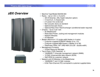 Phoenix IMS Users Group



zBX Overview               • Machine Type/Model 002458-003
                           • Racks – Up to 4 (B, C, D and E)
                              – 42U Enterprise, (36u height reduction option)
                              – 4 maximum, 2 chassis/rack
                              – 2-4 power line cords/rack
                              – Non-acoustic doors as standard
                              – Optional Acoustic Doors
                              – Optional Rear Door Heat Exchanger (conditioned water required)
          2458-003         • Chassis – Up to 2 per rack
                              – 9U BladeCenter
                              – Redundant Power, cooling and management modules
                              – Network Modules
                              – I/O Modules
                           • Blades (Maximum 112 single width blades in 4 racks)
                              – Customer supplied POWER7 Blades (0 to 112)
                              – Customer supplied IBM System x Blades (0 to 56)
                              – DataPower XI50z, M/T 2462-4BX (0 to 28 – double width)
                           • Management Firmware
                              – Unified Resource Manager
                           • Top of Rack (TOR) Switches - 4
                              – 1000BASE-T intranode management network (INMN)
                              – 10 GbE intraensemble data network (IEDN)
                              – GbE IEDN for customer network
                           • Network and I/O Modules in the BladeCenter
       Fibre Channel          – 1000BASE-T and 10 GbE modules
       Disk Storage
                              – 8 Gb Fibre Channel (FC) connected to customer supplied disks



                                                                                                 76
 