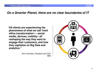 Phoenix IMS Users Group



On a Smarter Planet, there are no clear boundaries of IT



“All clients are experiencing the
 phenomena of what we call ‘front
 office transformation’— social
 media, devices, mobility– all
 reshaping the way they want to
 engage their customers, and how
 they capitalize on Big Data and
 analytics.”

              Ginni Rometty, President and CEO
                                            IBM




                                                           8
 