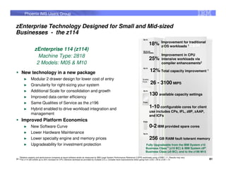 Phoenix IMS Users Group


zEnterprise Technology Designed for Small and Mid-sized
Businesses - the z114
                                                                                                                                          Up to
                                                                                                                                                              Improvement for traditional
                                                                                                                                                   18%        z/OS workloads 1
                      zEnterprise 114 (z114)                                                                                              Up to an
                                                                                                                                          ADDITIONAL

                        Machine Type: 2818                                                                                                                    Improvement in CPU
                                                                                                                                                   25%        intensive workloads via
                       2 Models: M05 & M10                                                                                                                    compiler enhancements2
                                                                                                                                          Up to

     New technology in a new package                                                                                                               12% Total capacity improvement 1
        ►         Modular 2 drawer design for lower cost of entry                                                                         Scales


        ►         Granularity for right-sizing your system
                                                                                                                                          From
                                                                                                                                                   26 - 3100 MIPS
        ►         Additional Scale for consolidation and growth                                                                           Up to

                                                                                                                                                   130 available capacity settings
        ►         Improved data center efficiency
        ►         Same Qualities of Service as the z196                                                                                   From



        ►         Hybrid enabled to drive workload integration and
                                                                                                                                                   1-10 configurable cores for client
                                                                                                                                                   use includes CPs, IFL, zIIP, zAAP,
                  management                                                                                                                       and ICFs
     Improved Platform Economics                                                                                                          From


        ►         New Software Curve                                                                                                               0-2 IBM provided spare cores
        ►         Lower Hardware Maintenance                                                                                              Up to


        ►         Lower specialty engine and memory prices                                                                                         256 GB RAIM fault tolerant memory
        ►         Upgradeability for investment protection                                                                                   Fully Upgradeable from the IBM System z10
                                                                                                                                             Business Class™ (z10 BC) & IBM System z9®
                                                                                                                                             Business Class (z9 BC); and to the z196 M15
   1Relative   capacity and performance compares at equal software levels as measured by IBM Large System Performance Reference (LSPR) workloads using z/OS® 1.11, Results may vary
81 2The z114 will exhibit up to 25% increase for CPU intensive workload as provided by multiple C/C++ compiler level improvements when going from z/OS 1.09 to z/OS 1.12                    81
 