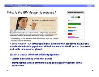 Phoenix IMS Users Group


What is the IBM Academic Initiative?




     Membership in the IBM Academic Initiative is free and open to
     individual faculty members.
     A skills initiative – An IBM program that partners with academic institutions
     worldwide to build a pipeline of skilled students for the IT jobs of tomorrow
     and skills for a smarter planet.

     System z Mission (ibm.com/university/systemz):
       Assist clients world wide with z skills
       Demonstrate IBM’s commitment and continued investment in the
       mainframe
88                                                                                   88
 