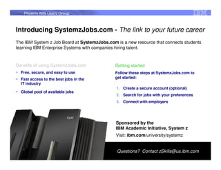 Phoenix IMS Users Group



Introducing SystemzJobs.com - The link to your future career
The IBM System z Job Board at SystemzJobs.com is a new resource that connects students
learning IBM Enterprise Systems with companies hiring talent.


Benefits of using SystemzJobs.com             Getting started
  Free, secure, and easy to use               Follow these steps at SystemzJobs.com to
  Fast access to the best jobs in the         get started:
  IT industry
                                              1. Create a secure account (optional)
  Global pool of available jobs
                                              2. Search for jobs with your preferences
                                              3. Connect with employers




                                              Sponsored by the
                                              IBM Academic Initiative, System z
                                              Visit: ibm.com/university/systemz


                                              Questions? Contact zSkills@us.ibm.com
                                                                                         90
 