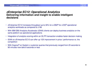 Phoenix IMS Users Group



zEnterprise EC12: Operational Analytics
Delivering information and insight to enable intelligent
decisions

 zEnterprise EC12 increases throughput up to 30% for a DB2® for z/OS® operational
 analytics workloads as compared to z196
 With IBM DB2 Analytics Accelerator (IDAA) clients can deploy business analytics on the
 same platform as operational applications
 Integration of analytics scoring within an OLTP transaction enables faster decision making
 IDAA on zEnterprise EC12 can offer up 12X improvement in price / performance vs. the
 competition
 With Cognos® on System z customer queries that previously ranged from 25 seconds to
 90 minutes now take 8 seconds or less




                                                                                              92
 