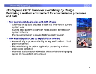 Phoenix IMS Users Group

zEnterprise EC12: Superior availability by design
Delivering a resilient environment for core business processes
and data

  New operational diagnostics with IBM zAware
   – Analytics on log data provides a near real time view of current
     system state
   – Cutting edge pattern recognition helps pinpoint deviations in
     system behavior
   – Provides information to enable faster corrective action            24x7
                                                                        24x7
  New Flash Express Card to exploit Flash Memory
   – Automatically improve availability for key workloads at critical
     processing times
   – Reduces latency for critical application processing such as
     diagnostics collection
   – Improves availability for workloads that cannot tolerate paging
     spikes or inconsistent performance




                                                                               93
 