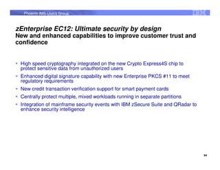 Phoenix IMS Users Group



zEnterprise EC12: Ultimate security by design
New and enhanced capabilities to improve customer trust and
confidence


 High speed cryptography integrated on the new Crypto Express4S chip to
 protect sensitive data from unauthorized users
 Enhanced digital signature capability with new Enterprise PKCS #11 to meet
 regulatory requirements
 New credit transaction verification support for smart payment cards
 Centrally protect multiple, mixed workloads running in separate partitions
 Integration of mainframe security events with IBM zSecure Suite and QRadar to
 enhance security intelligence




                                                                                 94
 