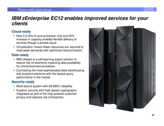 Phoenix IMS Users Group


IBM zEnterprise EC12 enables improved services for your
clients
Cloud ready
 • New 5.5 GHz 6-core processor chip and 50%
   increase in capacity enables flexible delivery of
   services though a private cloud.
 • Virtualization means fewer resources are required to
   meet peak demands with optimized interconnection.
Data ready
 • IBM zAware is a self-learning expert solution to
   reduce risk of downtime impacting data availability
   for critical business processes.
 • Connecting the most sophisticated data warehousing
   and analytics solutions with the fastest query
   performance in the market
Security ready
 • Most secure system with 99.999% reliability
 • Superior security with high-speed cryptography
   integrated as part of the chip protects customer
   privacy and reduces risk of breaches.




                                                          95
 
