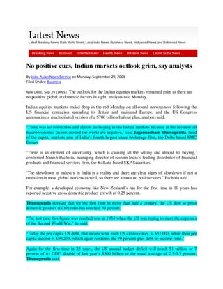 No positive cues, Indian markets outlook grim, say analysts
By Indo-Asian News Service on Monday, September 29, 2008
Filed Under: Business

New Delhi, Sep 29 (IANS)The outlook for the Indian equities markets remained grim as there are
no positive global or domestic factors in sight, analysts said Monday.

Indian equities markets ended deep in the red Monday on all-round nervousness following the
US financial contagion spreading to Britain and mainland Europe, and the US Congress
announcing a much diluted version of a $700 billion bailout plan, analysts said.

‘There was no conviction and almost no buying in the Indian markets because at the moment all
macroeconomic factors around the world are negative,’ said Jagannadham Thunuguntla, head
of the capital markets arm of India’s fourth largest share brokerage firm, the Delhi-based SMC
Group.

‘There is an element of uncertainty, which is causing all the selling and almost no buying,’
confirmed Naresh Pachisia, managing director of eastern India’s leading distributor of financial
products and financial services firm, the Kolkata-based SKP Securities.

‘The slowdown in industry in India is a reality and there are clear signs of slowdown if not a
recession in most global markets as well, so there are almost no positive cues,’ Pachisia said.

For example, a developed economy like New Zealand’s has for the first time in 10 years has
reported negative gross domestic product growth of 0.25 percent.

Thunuguntla stressed that for the first time in more than half a century, the US debt to gross
domestic product (GDP) ratio has touched 70 percent.

‘The last time this figure was reached was in 1954 when the US was trying to meet the expenses
of the Second World War,’ he said.

‘Today the per capita US debt, that means what each US citizen owes, is $37,000, while their per
capita income is $50,233, which again confirms the 70 percent-plus debt-to-income ratio.’

Again for the first time in 25 years, the US annual budget deficit will touch $1 trillion or 7
percent of its GDP, double of last year’s $500 billion or the usual average of 2.5-3.5 percent,
Thunuguntla said.
 