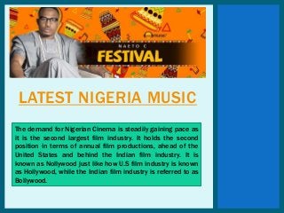 LATEST NIGERIA MUSIC
The demand for Nigerian Cinema is steadily gaining pace as
it is the second largest film industry. It holds the second
position in terms of annual film productions, ahead of the
United States and behind the Indian film industry. It is
known as Nollywood just like how U.S film industry is known
as Hollywood, while the Indian film industry is referred to as
Bollywood.
 