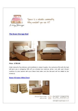 The Boxer Storage Bed
Price - £795.00
Order today for free delivery and installation in about 6 weeks. Our exclusive offer with this bed
will give you a whopping 50% off our already low mattress prices. Just add your chosen
mattress to your basket with your Boxer Bed order and the discount will be added at the
checkout.
Boxer 4 Drawer Wide Chest
 