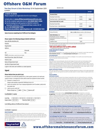 Offshore OM Forum
                                                                                                                                         Brochure code:
Two-Day Forum  Data Workshop:12-14September2011
London
                                                                                                                                                                                                                                  Saving**

4 WAYS TO BOOK                                                                                                       Standard Rate
Please complete one registration form for each delegate.
                                                                                                                     Two-Day Forum Only                                                                  £1450                         -

1. Book online at www.offshoremaintenanceforum.com                                                                   Two-Day Forum + Data Workshop                                                       £1649                      £250
2. fax this completed registration form to +44 (0)20 8267 4486                                                       Government/Not for profit
3. Post the booking form with payment to freePoST (Lon3727),                                                         Two-Day Forum Only                                                                   £1250                        -
    Haymarket Conferences, 174 Hammersmith road, London, W6 7JP
                                                                                                                     Two-Day Forum + Data Workshop                                                       £1449                      £250
4. Call +44 (0)20 8267 4011
If you have any problems registering please call: +44 (0)20 8267 4011                                               Additional options                                                                 Details*

                                                                                                                     Group discounts                                            3rd and 6th deleate receive a 50% discount
Name of person completing form if different from delegate:
                                                                                                                     Data Workshop only                                                                   £449
                                                                                                                     Distribution of your company’s
                                                                                                                     promotional literature to all forum                                                 £1499
Please register the following delegate (BLOCK CAPITALS)                                                              delegates
name (Mr/Mrs/Ms/Miss/dr)                                                                                             Speaker notes                                                                         £199
Position                                                                                                           Your booking includes hard copy speaker notes at the event and online access post-event
                                                                                                                   Discounts and offers cannot be combined
organisation
                                                                                                                   *All rates will have VAT @ 20% added
Address                                                                                                            ** vs booking items seperately at standard prices
                                                                                                                   Further Information For Delegates
                                                                    Postcode                                       Accommodation
Tel                                                                 fax                                            Please note that accommodation is not included in the registration fee. For a selection of nearby hotels please visit
                                                                                                                   www.4cityhotels.com/w6 or email events@windpower-monthly.com for more information.
email (A valid email address is required to process your booking)                                                  Access Requirements
                                                                                                                   We make every effort to ensure our events are accessible for all delegates. For any specific access requirements, please
How did you hear about this forum?                                                                                 contact the Haymarket Conferences team (as above).
Industry type                                                                                                      On The Day
                                                                                                                   Please note that we may take photographs, video and audio footage of the event, which may include speakers and the
name of department head                                                                                            delegation, and this may later be used in editorial features and/or in marketing and promotional material. Whilst in
                                                                                                                   attendance at any Haymarket Conferences, if your behaviour is deemed disruptive, offensive, dangerous, illegal, or if you are
Job title of department head                                                                                       found to be distributing unauthorised material we reserve the right to eject you without any prior notice or refund. Audio and
I agree to the terms and conditions as stated opposite.                                                            visual recordings or the distribution of commercial materials are not permitted without our prior consent. Neither us nor the
                                                                                                                   venue can accept liability for damage to or loss of personal belongings at the event venue.
                                                                                                                   Speaker Confirmation  Changes
Signed                                                                                                             Please note that speakers are sometimes prevented from attending. Although we do endeavour to find suitable replacements
                                                                                                                   of a similar calibre, we cannot guarantee any specific case studies, speakers or sessions. Updates are regularly posted on the
                                                                                                                   website.
Please indicate how you wish to pay:                                                                               Terms  Conditions
Pre-payments to be made with booking form or, where agreed, payment to be made upon                                Confirmation Procedure
                                                                                                                   Once we have received confirmation of your booking in writing (either online, fax or post) we will send you a confirmation
receipt of invoice. A receipted VAT invoice will be issued once payment has been received.                         email. If you request to be invoiced, payment terms will be 28 days from date of booking. An invoice will then be generated
                                                                                                                   and sent out to you via post. If your company uses Purchase Order Numbers, please supply this at the time of booking
 enclosed is a cheque for £/€
                                                                                                                   as failure to do so may cause problems with your booking. If you choose to pay by credit card you will receive an email
      Cheques made payable to Haymarket Publishing Services Ltd                                                    confirmation from RBS WorldPay and later a VAT receipt from our accounts department. Please note that we must receive full
                                                                                                                   payment prior to the event start date. Booking form submission (either online, by fax or by post) does not guarantee a place.
 I wish to be invoiced. n.B. If your company/organisation uses Po numbers, please write                           The dispatch by us of an email confirmation constitutes a legally binding contract. If you have not received your confirmation
      this number here                                                                                             email 7 working days after submission of your booking, please contact the Customer Services team on +44 (0)20 8267 4011
                                                                                                                   as there may be a problem with your booking. Haymarket Conferences are unable to accept responsibility for the non-arrival
 I wish to pay by credit card                                                                                     of information. Haymarket Conferences reserves the right to decline any booking. Haymarket Conferences reserves the right
        Please charge my:  AMeX  Visa  Mastercard                                                               to vary the content, timings, location and/or speakers of events and as such accept no liability for variations.
                                                                                                                   Cancellations
                                                                                                                   All cancellations must be made in writing to events@windpower-monthly.com and received by us no later than
Cardholder’s name                                                                                                  22 August 2011. It is the booker’s responsibility to ensure that we have received the cancellation. Such cancellations are
                                                                                                                   subject to a handling and administration fee of £99 per delegate, which will be deducted from any due refund or invoice,
                                                                                                                   whichever is appropriate. We regret that no cancellations are accepted within 20 days of the event date due to the way in
Card no.                                                                                           which we are in turn charged by our suppliers. However, a substitute delegate can always be nominated. Substitutions on the
                                                                                                                   day of the conference are made at the organiser’s discretion only. Pre-payments will not be refunded and invoiced sums will
expiry date  Security Code                                                                                  be payable in full, except in cases where it has been possible to mitigate loss. Haymarket Conferences will not offer refunds to
                                                                                                                   delegates due to a terrorist alert or incident unless the conference is cancelled. In this instance, Haymarket Conferences will
                                                                                                                   retain up to 50% of the conference fee to cover marketing, administration and delegate registration costs.
Card billing address (if different from above)
                                                                                                                    Sponsorship, Exhibition  Business Development Opportunities
                                                                                                                    Want to showcase your products or services to a room full of wind colleagues looking for
                                                                                                                                                                                                                                                      ConferenCe Code: 17181111300




                                                                                                                    solutions to their offshore OM challenges? If so, you should contact us about sponsoring this
Cardholder’s signature
                                                                                                                    event. To build a bespoke package which can range from pre-event to on-the-day exposure,
Data Protection                                                                                                     contact Michael Baker on +44 (0)208 267 4847 or email mb@windpowermonthly.com.
By registering for a conference, Haymarket Conferences can provide you with information relating to your
booking and other Haymarket related products or services via email, direct mail, fax or telephone. Please write
to the Head of Marketing at the address stated above if you do not wish to receive this information. We may also    Let Us Manage Your Event For You
make your details available to carefully screened companies (excluding email addresses) who have offers that
may be of interest to you.                                                                                          Haymarket Events organises a variety of event formats on behalf of third-parties, including
 Yes, I would like to receive carefully screened and work related emails from third parties.                       associations, not-for-profit organisations, the public sector and corporate clients. We work to the
 No, I specifically do not want my details to be made available to third parties.
                                                                                                                    client’s objectives to produce dynamic events that deliver exceptional results. For more information,
                                                                                                                    please contact Barney Roe on +44 (0)20 8267 4063 or email barney.roe@haymarket.com.


Offshore OM Forum is produced by Haymarket Conferences                        www.offshoremaintenanceforum.com
 