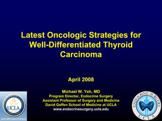 Latest Oncologic Strategies for
  Well-Differentiated Thyroid
          Carcinoma


                   April 2008

               Michael W. Yeh, MD
        Program Director, Endocrine Surgery
     Assistant Professor of Surgery and Medicine
      David Geffen School of Medicine at UCLA
           www.endocrinesurgery.ucla.edu
 