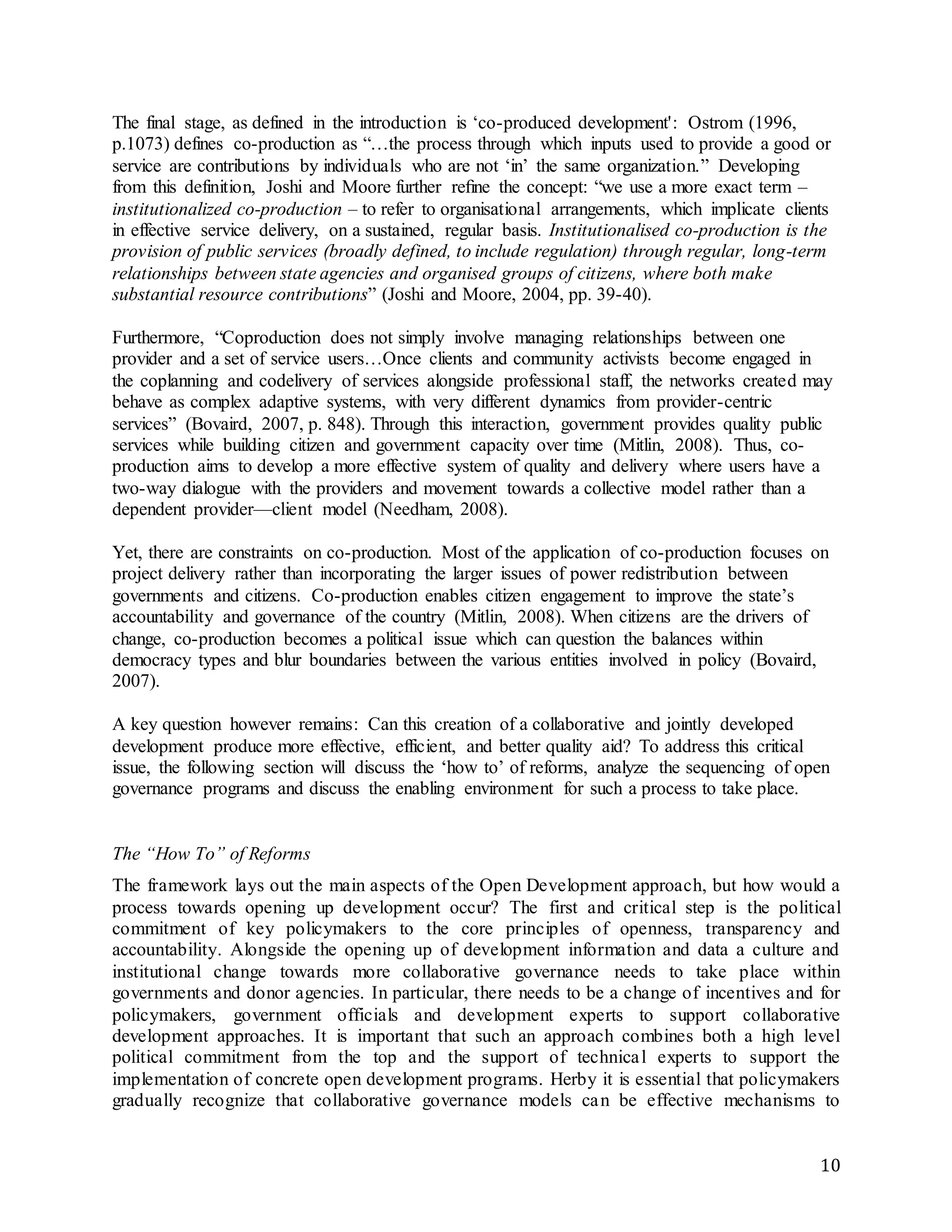 10
The final stage, as defined in the introduction is ‘co-produced development': Ostrom (1996,
p.1073) defines co-production as “…the process through which inputs used to provide a good or
service are contributions by individuals who are not ‘in’ the same organization.” Developing
from this definition, Joshi and Moore further reﬁne the concept: “we use a more exact term –
institutionalized co-production – to refer to organisational arrangements, which implicate clients
in effective service delivery, on a sustained, regular basis. Institutionalised co-production is the
provision of public services (broadly defined, to include regulation) through regular, long-term
relationships between state agencies and organised groups of citizens, where both make
substantial resource contributions” (Joshi and Moore, 2004, pp. 39-40).
Furthermore, “Coproduction does not simply involve managing relationships between one
provider and a set of service users…Once clients and community activists become engaged in
the coplanning and codelivery of services alongside professional staff, the networks created may
behave as complex adaptive systems, with very different dynamics from provider-centric
services” (Bovaird, 2007, p. 848). Through this interaction, government provides quality public
services while building citizen and government capacity over time (Mitlin, 2008). Thus, co-
production aims to develop a more effective system of quality and delivery where users have a
two-way dialogue with the providers and movement towards a collective model rather than a
dependent provider—client model (Needham, 2008).
Yet, there are constraints on co-production. Most of the application of co-production focuses on
project delivery rather than incorporating the larger issues of power redistribution between
governments and citizens. Co-production enables citizen engagement to improve the state’s
accountability and governance of the country (Mitlin, 2008). When citizens are the drivers of
change, co-production becomes a political issue which can question the balances within
democracy types and blur boundaries between the various entities involved in policy (Bovaird,
2007).
A key question however remains: Can this creation of a collaborative and jointly developed
development produce more effective, efficient, and better quality aid? To address this critical
issue, the following section will discuss the ‘how to’ of reforms, analyze the sequencing of open
governance programs and discuss the enabling environment for such a process to take place.
The “How To” of Reforms
The framework lays out the main aspects of the Open Development approach, but how would a
process towards opening up development occur? The first and critical step is the political
commitment of key policymakers to the core principles of openness, transparency and
accountability. Alongside the opening up of development information and data a culture and
institutional change towards more collaborative governance needs to take place within
governments and donor agencies. In particular, there needs to be a change of incentives and for
policymakers, government officials and development experts to support collaborative
development approaches. It is important that such an approach combines both a high level
political commitment from the top and the support of technical experts to support the
implementation of concrete open development programs. Herby it is essential that policymakers
gradually recognize that collaborative governance models can be effective mechanisms to
 