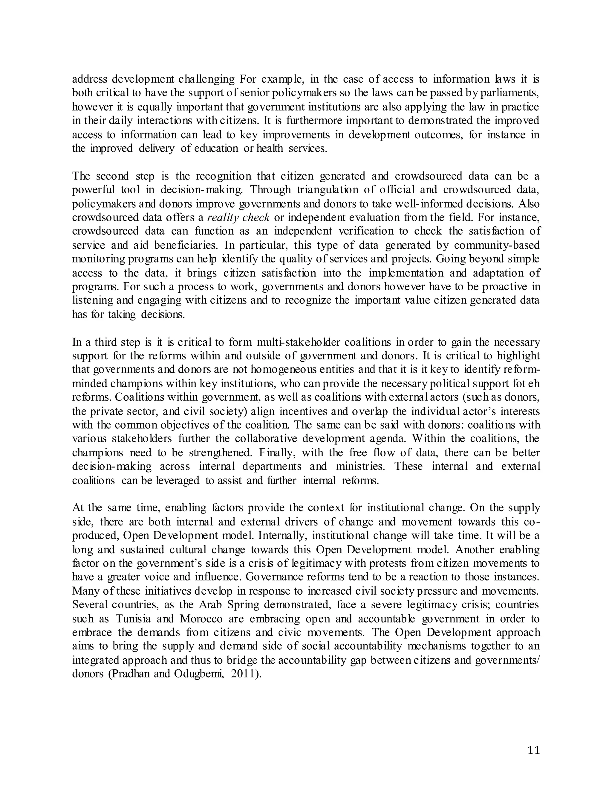 11
address development challenging For example, in the case of access to information laws it is
both critical to have the support of senior policymakers so the laws can be passed by parliaments,
however it is equally important that government institutions are also applying the law in practice
in their daily interactions with citizens. It is furthermore important to demonstrated the improved
access to information can lead to key improvements in development outcomes, for instance in
the improved delivery of education or health services.
The second step is the recognition that citizen generated and crowdsourced data can be a
powerful tool in decision-making. Through triangulation of official and crowdsourced data,
policymakers and donors improve governments and donors to take well-informed decisions. Also
crowdsourced data offers a reality check or independent evaluation from the field. For instance,
crowdsourced data can function as an independent verification to check the satisfaction of
service and aid beneficiaries. In particular, this type of data generated by community-based
monitoring programs can help identify the quality of services and projects. Going beyond simple
access to the data, it brings citizen satisfaction into the implementation and adaptation of
programs. For such a process to work, governments and donors however have to be proactive in
listening and engaging with citizens and to recognize the important value citizen generated data
has for taking decisions.
In a third step is it is critical to form multi-stakeholder coalitions in order to gain the necessary
support for the reforms within and outside of government and donors. It is critical to highlight
that governments and donors are not homogeneous entities and that it is it key to identify reform-
minded champions within key institutions, who can provide the necessary political support fot eh
reforms. Coalitions within government, as well as coalitions with external actors (such as donors,
the private sector, and civil society) align incentives and overlap the individual actor’s interests
with the common objectives of the coalition. The same can be said with donors: coalitions with
various stakeholders further the collaborative development agenda. Within the coalitions, the
champions need to be strengthened. Finally, with the free flow of data, there can be better
decision-making across internal departments and ministries. These internal and external
coalitions can be leveraged to assist and further internal reforms.
At the same time, enabling factors provide the context for institutional change. On the supply
side, there are both internal and external drivers of change and movement towards this co-
produced, Open Development model. Internally, institutional change will take time. It will be a
long and sustained cultural change towards this Open Development model. Another enabling
factor on the government’s side is a crisis of legitimacy with protests from citizen movements to
have a greater voice and influence. Governance reforms tend to be a reaction to those instances.
Many of these initiatives develop in response to increased civil society pressure and movements.
Several countries, as the Arab Spring demonstrated, face a severe legitimacy crisis; countries
such as Tunisia and Morocco are embracing open and accountable government in order to
embrace the demands from citizens and civic movements. The Open Development approach
aims to bring the supply and demand side of social accountability mechanisms together to an
integrated approach and thus to bridge the accountability gap between citizens and governments/
donors (Pradhan and Odugbemi, 2011).
 