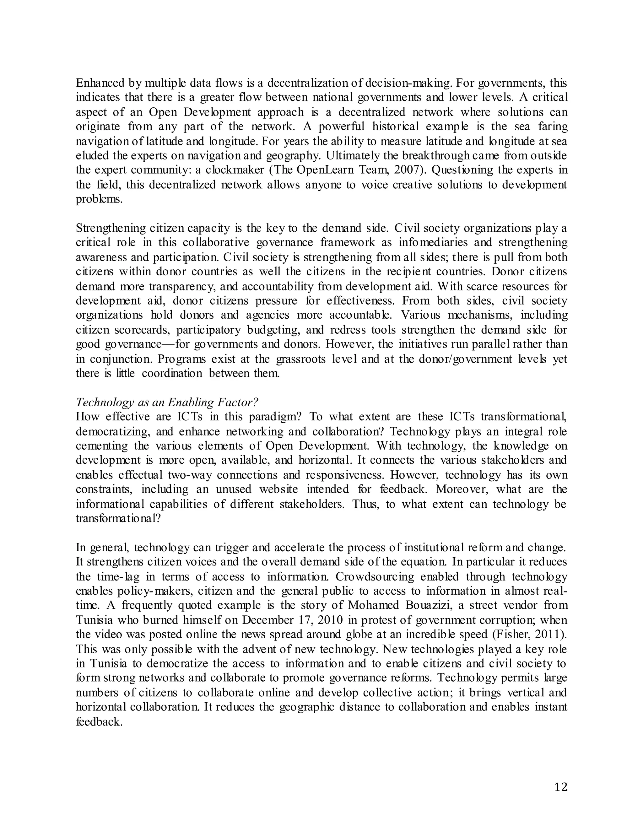 12
Enhanced by multiple data flows is a decentralization of decision-making. For governments, this
indicates that there is a greater flow between national governments and lower levels. A critical
aspect of an Open Development approach is a decentralized network where solutions can
originate from any part of the network. A powerful historical example is the sea faring
navigation of latitude and longitude. For years the ability to measure latitude and longitude at sea
eluded the experts on navigation and geography. Ultimately the breakthrough came from outside
the expert community: a clockmaker (The OpenLearn Team, 2007). Questioning the experts in
the field, this decentralized network allows anyone to voice creative solutions to development
problems.
Strengthening citizen capacity is the key to the demand side. Civil society organizations play a
critical role in this collaborative governance framework as infomediaries and strengthening
awareness and participation. Civil society is strengthening from all sides; there is pull from both
citizens within donor countries as well the citizens in the recipient countries. Donor citizens
demand more transparency, and accountability from development aid. With scarce resources for
development aid, donor citizens pressure for effectiveness. From both sides, civil society
organizations hold donors and agencies more accountable. Various mechanisms, including
citizen scorecards, participatory budgeting, and redress tools strengthen the demand side for
good governance—for governments and donors. However, the initiatives run parallel rather than
in conjunction. Programs exist at the grassroots level and at the donor/government levels yet
there is little coordination between them.
Technology as an Enabling Factor?
How effective are ICTs in this paradigm? To what extent are these ICTs transformational,
democratizing, and enhance networking and collaboration? Technology plays an integral role
cementing the various elements of Open Development. With technology, the knowledge on
development is more open, available, and horizontal. It connects the various stakeholders and
enables effectual two-way connections and responsiveness. However, technology has its own
constraints, including an unused website intended for feedback. Moreover, what are the
informational capabilities of different stakeholders. Thus, to what extent can technology be
transformational?
In general, technology can trigger and accelerate the process of institutional reform and change.
It strengthens citizen voices and the overall demand side of the equation. In particular it reduces
the time-lag in terms of access to information. Crowdsourcing enabled through technology
enables policy-makers, citizen and the general public to access to information in almost real-
time. A frequently quoted example is the story of Mohamed Bouazizi, a street vendor from
Tunisia who burned himself on December 17, 2010 in protest of government corruption; when
the video was posted online the news spread around globe at an incredible speed (Fisher, 2011).
This was only possible with the advent of new technology. New technologies played a key role
in Tunisia to democratize the access to information and to enable citizens and civil society to
form strong networks and collaborate to promote governance reforms. Technology permits large
numbers of citizens to collaborate online and develop collective action; it brings vertical and
horizontal collaboration. It reduces the geographic distance to collaboration and enables instant
feedback.
 
