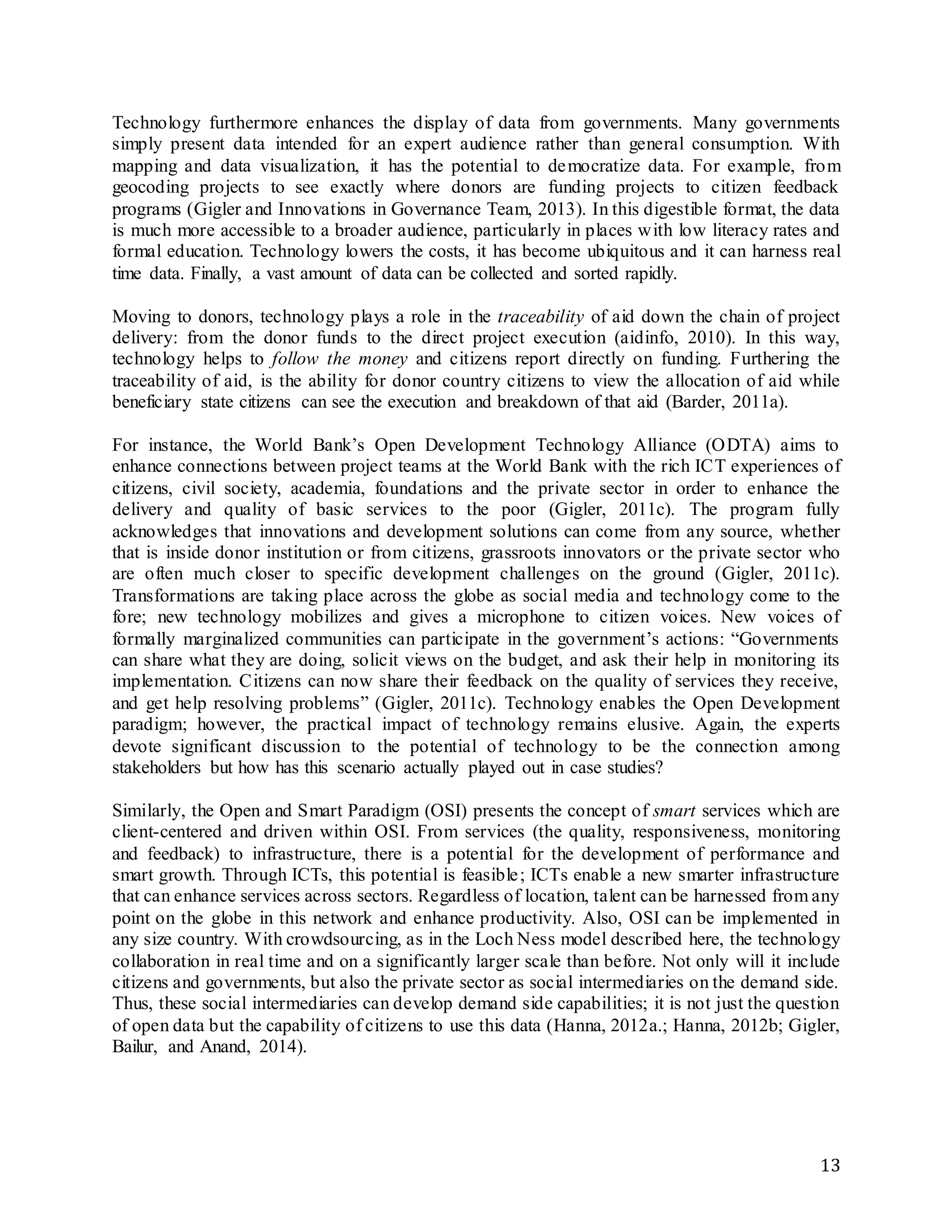 13
Technology furthermore enhances the display of data from governments. Many governments
simply present data intended for an expert audience rather than general consumption. With
mapping and data visualization, it has the potential to democratize data. For example, from
geocoding projects to see exactly where donors are funding projects to citizen feedback
programs (Gigler and Innovations in Governance Team, 2013). In this digestible format, the data
is much more accessible to a broader audience, particularly in places with low literacy rates and
formal education. Technology lowers the costs, it has become ubiquitous and it can harness real
time data. Finally, a vast amount of data can be collected and sorted rapidly.
Moving to donors, technology plays a role in the traceability of aid down the chain of project
delivery: from the donor funds to the direct project execution (aidinfo, 2010). In this way,
technology helps to follow the money and citizens report directly on funding. Furthering the
traceability of aid, is the ability for donor country citizens to view the allocation of aid while
beneficiary state citizens can see the execution and breakdown of that aid (Barder, 2011a).
For instance, the World Bank’s Open Development Technology Alliance (ODTA) aims to
enhance connections between project teams at the World Bank with the rich ICT experiences of
citizens, civil society, academia, foundations and the private sector in order to enhance the
delivery and quality of basic services to the poor (Gigler, 2011c). The program fully
acknowledges that innovations and development solutions can come from any source, whether
that is inside donor institution or from citizens, grassroots innovators or the private sector who
are often much closer to specific development challenges on the ground (Gigler, 2011c).
Transformations are taking place across the globe as social media and technology come to the
fore; new technology mobilizes and gives a microphone to citizen voices. New voices of
formally marginalized communities can participate in the government’s actions: “Governments
can share what they are doing, solicit views on the budget, and ask their help in monitoring its
implementation. Citizens can now share their feedback on the quality of services they receive,
and get help resolving problems” (Gigler, 2011c). Technology enables the Open Development
paradigm; however, the practical impact of technology remains elusive. Again, the experts
devote significant discussion to the potential of technology to be the connection among
stakeholders but how has this scenario actually played out in case studies?
Similarly, the Open and Smart Paradigm (OSI) presents the concept of smart services which are
client-centered and driven within OSI. From services (the quality, responsiveness, monitoring
and feedback) to infrastructure, there is a potential for the development of performance and
smart growth. Through ICTs, this potential is feasible; ICTs enable a new smarter infrastructure
that can enhance services across sectors. Regardless of location, talent can be harnessed from any
point on the globe in this network and enhance productivity. Also, OSI can be implemented in
any size country. With crowdsourcing, as in the Loch Ness model described here, the technology
collaboration in real time and on a significantly larger scale than before. Not only will it include
citizens and governments, but also the private sector as social intermediaries on the demand side.
Thus, these social intermediaries can develop demand side capabilities; it is not just the question
of open data but the capability of citizens to use this data (Hanna, 2012a.; Hanna, 2012b; Gigler,
Bailur, and Anand, 2014).
 
