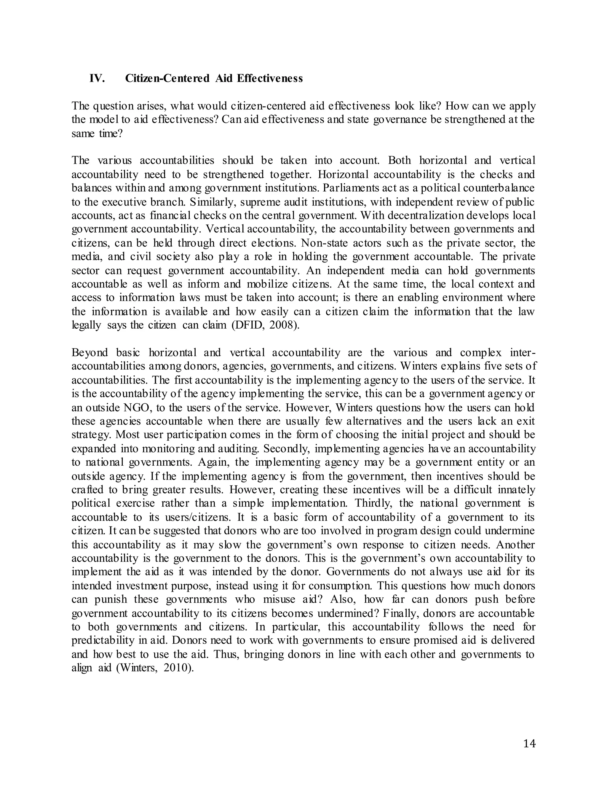 14
IV. Citizen-Centered Aid Effectiveness
The question arises, what would citizen-centered aid effectiveness look like? How can we apply
the model to aid effectiveness? Can aid effectiveness and state governance be strengthened at the
same time?
The various accountabilities should be taken into account. Both horizontal and vertical
accountability need to be strengthened together. Horizontal accountability is the checks and
balances within and among government institutions. Parliaments act as a political counterbalance
to the executive branch. Similarly, supreme audit institutions, with independent review of public
accounts, act as financial checks on the central government. With decentralization develops local
government accountability. Vertical accountability, the accountability between governments and
citizens, can be held through direct elections. Non-state actors such as the private sector, the
media, and civil society also play a role in holding the government accountable. The private
sector can request government accountability. An independent media can hold governments
accountable as well as inform and mobilize citizens. At the same time, the local context and
access to information laws must be taken into account; is there an enabling environment where
the information is available and how easily can a citizen claim the information that the law
legally says the citizen can claim (DFID, 2008).
Beyond basic horizontal and vertical accountability are the various and complex inter-
accountabilities among donors, agencies, governments, and citizens. Winters explains five sets of
accountabilities. The first accountability is the implementing agency to the users of the service. It
is the accountability of the agency implementing the service, this can be a government agency or
an outside NGO, to the users of the service. However, Winters questions how the users can hold
these agencies accountable when there are usually few alternatives and the users lack an exit
strategy. Most user participation comes in the form of choosing the initial project and should be
expanded into monitoring and auditing. Secondly, implementing agencies have an accountability
to national governments. Again, the implementing agency may be a government entity or an
outside agency. If the implementing agency is from the government, then incentives should be
crafted to bring greater results. However, creating these incentives will be a difficult innately
political exercise rather than a simple implementation. Thirdly, the national government is
accountable to its users/citizens. It is a basic form of accountability of a government to its
citizen. It can be suggested that donors who are too involved in program design could undermine
this accountability as it may slow the government’s own response to citizen needs. Another
accountability is the government to the donors. This is the government’s own accountability to
implement the aid as it was intended by the donor. Governments do not always use aid for its
intended investment purpose, instead using it for consumption. This questions how much donors
can punish these governments who misuse aid? Also, how far can donors push before
government accountability to its citizens becomes undermined? Finally, donors are accountable
to both governments and citizens. In particular, this accountability follows the need for
predictability in aid. Donors need to work with governments to ensure promised aid is delivered
and how best to use the aid. Thus, bringing donors in line with each other and governments to
align aid (Winters, 2010).
 