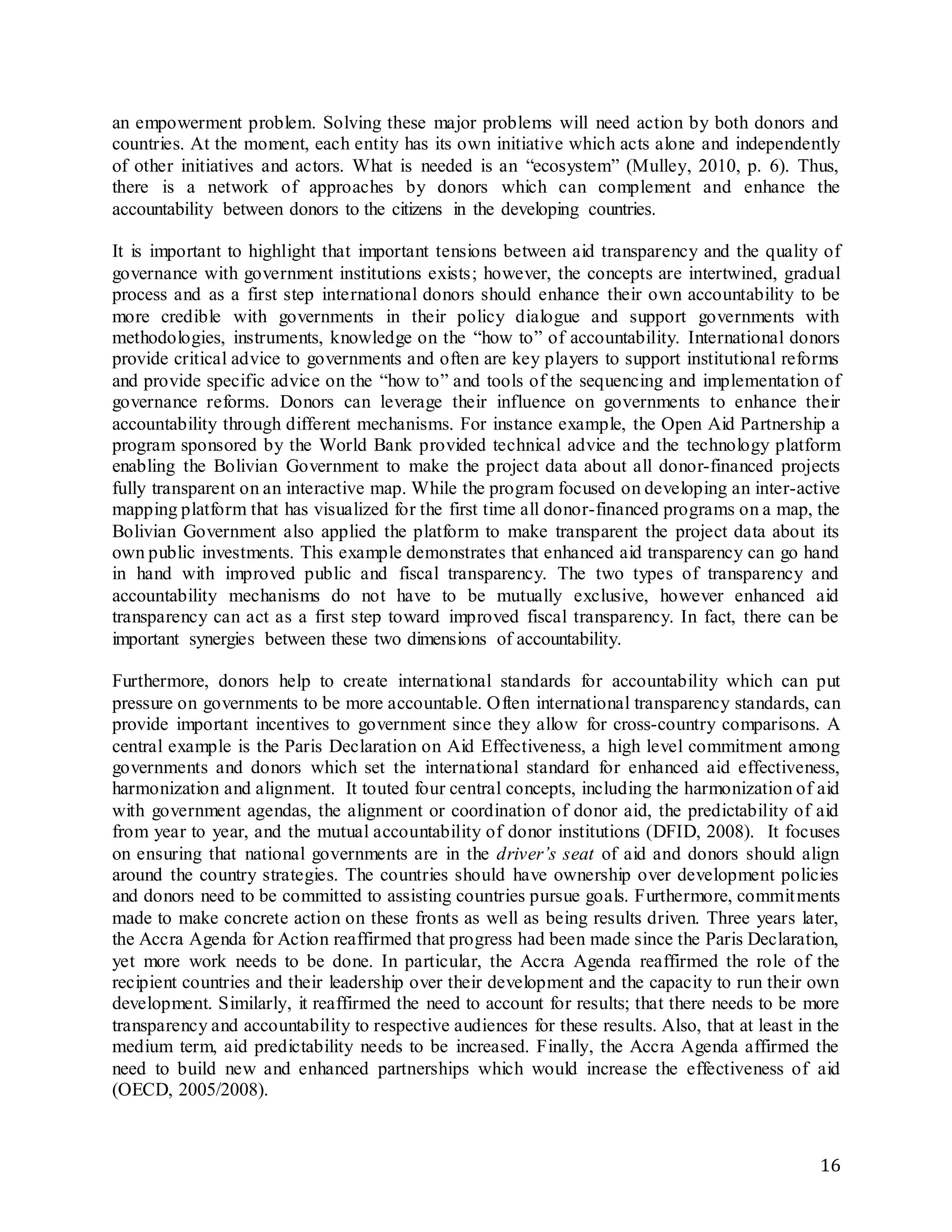 16
an empowerment problem. Solving these major problems will need action by both donors and
countries. At the moment, each entity has its own initiative which acts alone and independently
of other initiatives and actors. What is needed is an “ecosystem” (Mulley, 2010, p. 6). Thus,
there is a network of approaches by donors which can complement and enhance the
accountability between donors to the citizens in the developing countries.
It is important to highlight that important tensions between aid transparency and the quality of
governance with government institutions exists; however, the concepts are intertwined, gradual
process and as a first step international donors should enhance their own accountability to be
more credible with governments in their policy dialogue and support governments with
methodologies, instruments, knowledge on the “how to” of accountability. International donors
provide critical advice to governments and often are key players to support institutional reforms
and provide specific advice on the “how to” and tools of the sequencing and implementation of
governance reforms. Donors can leverage their influence on governments to enhance their
accountability through different mechanisms. For instance example, the Open Aid Partnership a
program sponsored by the World Bank provided technical advice and the technology platform
enabling the Bolivian Government to make the project data about all donor-financed projects
fully transparent on an interactive map. While the program focused on developing an inter-active
mapping platform that has visualized for the first time all donor-financed programs on a map, the
Bolivian Government also applied the platform to make transparent the project data about its
own public investments. This example demonstrates that enhanced aid transparency can go hand
in hand with improved public and fiscal transparency. The two types of transparency and
accountability mechanisms do not have to be mutually exclusive, however enhanced aid
transparency can act as a first step toward improved fiscal transparency. In fact, there can be
important synergies between these two dimensions of accountability.
Furthermore, donors help to create international standards for accountability which can put
pressure on governments to be more accountable. Often international transparency standards, can
provide important incentives to government since they allow for cross-country comparisons. A
central example is the Paris Declaration on Aid Effectiveness, a high level commitment among
governments and donors which set the international standard for enhanced aid effectiveness,
harmonization and alignment. It touted four central concepts, including the harmonization of aid
with government agendas, the alignment or coordination of donor aid, the predictability of aid
from year to year, and the mutual accountability of donor institutions (DFID, 2008). It focuses
on ensuring that national governments are in the driver’s seat of aid and donors should align
around the country strategies. The countries should have ownership over development policies
and donors need to be committed to assisting countries pursue goals. Furthermore, commitments
made to make concrete action on these fronts as well as being results driven. Three years later,
the Accra Agenda for Action reaffirmed that progress had been made since the Paris Declaration,
yet more work needs to be done. In particular, the Accra Agenda reaffirmed the role of the
recipient countries and their leadership over their development and the capacity to run their own
development. Similarly, it reaffirmed the need to account for results; that there needs to be more
transparency and accountability to respective audiences for these results. Also, that at least in the
medium term, aid predictability needs to be increased. Finally, the Accra Agenda affirmed the
need to build new and enhanced partnerships which would increase the effectiveness of aid
(OECD, 2005/2008).
 