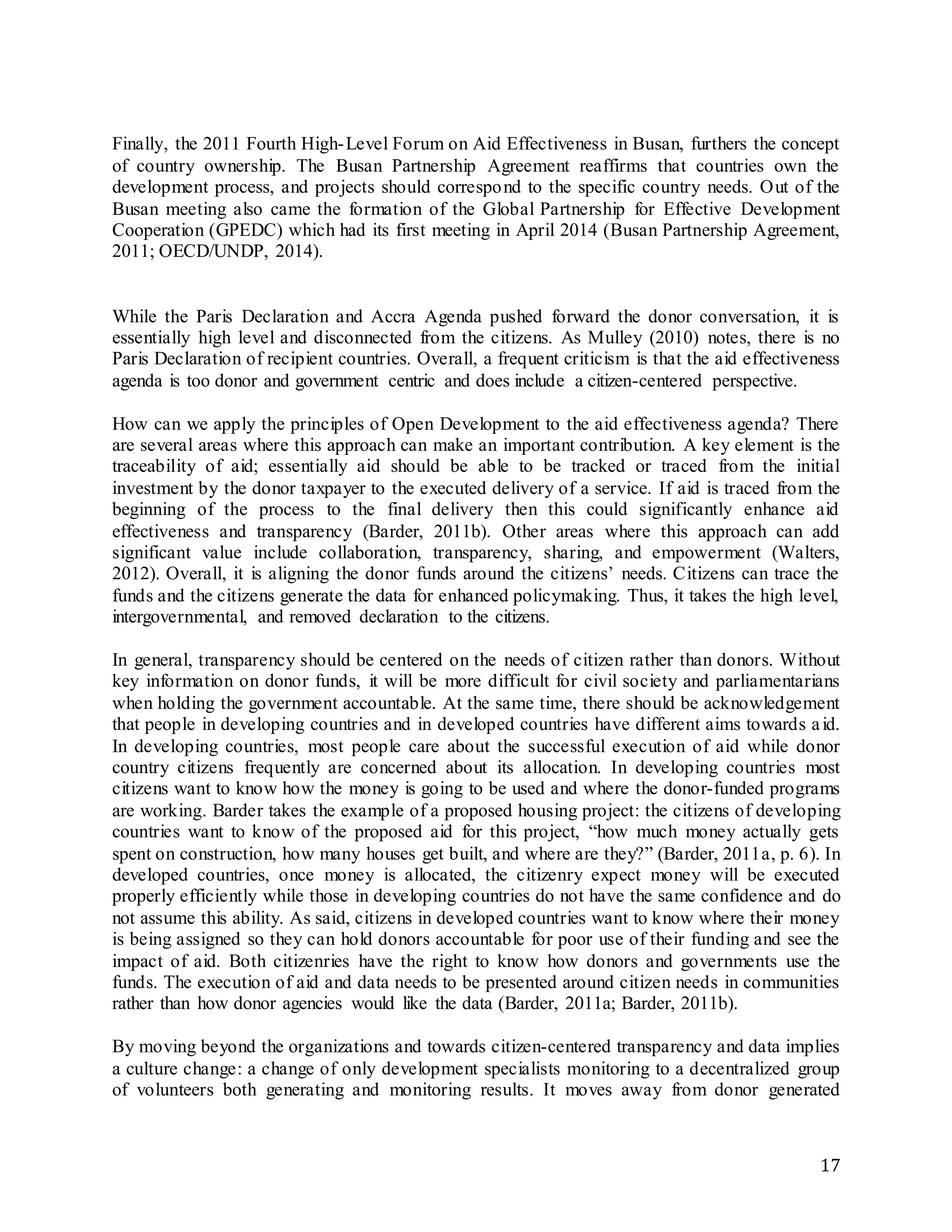 17
Finally, the 2011 Fourth High-Level Forum on Aid Effectiveness in Busan, furthers the concept
of country ownership. The Busan Partnership Agreement reaffirms that countries own the
development process, and projects should correspond to the specific country needs. Out of the
Busan meeting also came the formation of the Global Partnership for Effective Development
Cooperation (GPEDC) which had its first meeting in April 2014 (Busan Partnership Agreement,
2011; OECD/UNDP, 2014).
While the Paris Declaration and Accra Agenda pushed forward the donor conversation, it is
essentially high level and disconnected from the citizens. As Mulley (2010) notes, there is no
Paris Declaration of recipient countries. Overall, a frequent criticism is that the aid effectiveness
agenda is too donor and government centric and does include a citizen-centered perspective.
How can we apply the principles of Open Development to the aid effectiveness agenda? There
are several areas where this approach can make an important contribution. A key element is the
traceability of aid; essentially aid should be able to be tracked or traced from the initial
investment by the donor taxpayer to the executed delivery of a service. If aid is traced from the
beginning of the process to the final delivery then this could significantly enhance aid
effectiveness and transparency (Barder, 2011b). Other areas where this approach can add
significant value include collaboration, transparency, sharing, and empowerment (Walters,
2012). Overall, it is aligning the donor funds around the citizens’ needs. Citizens can trace the
funds and the citizens generate the data for enhanced policymaking. Thus, it takes the high level,
intergovernmental, and removed declaration to the citizens.
In general, transparency should be centered on the needs of citizen rather than donors. Without
key information on donor funds, it will be more difficult for civil society and parliamentarians
when holding the government accountable. At the same time, there should be acknowledgement
that people in developing countries and in developed countries have different aims towards aid.
In developing countries, most people care about the successful execution of aid while donor
country citizens frequently are concerned about its allocation. In developing countries most
citizens want to know how the money is going to be used and where the donor-funded programs
are working. Barder takes the example of a proposed housing project: the citizens of developing
countries want to know of the proposed aid for this project, “how much money actually gets
spent on construction, how many houses get built, and where are they?” (Barder, 2011a, p. 6). In
developed countries, once money is allocated, the citizenry expect money will be executed
properly efficiently while those in developing countries do not have the same confidence and do
not assume this ability. As said, citizens in developed countries want to know where their money
is being assigned so they can hold donors accountable for poor use of their funding and see the
impact of aid. Both citizenries have the right to know how donors and governments use the
funds. The execution of aid and data needs to be presented around citizen needs in communities
rather than how donor agencies would like the data (Barder, 2011a; Barder, 2011b).
By moving beyond the organizations and towards citizen-centered transparency and data implies
a culture change: a change of only development specialists monitoring to a decentralized group
of volunteers both generating and monitoring results. It moves away from donor generated
 