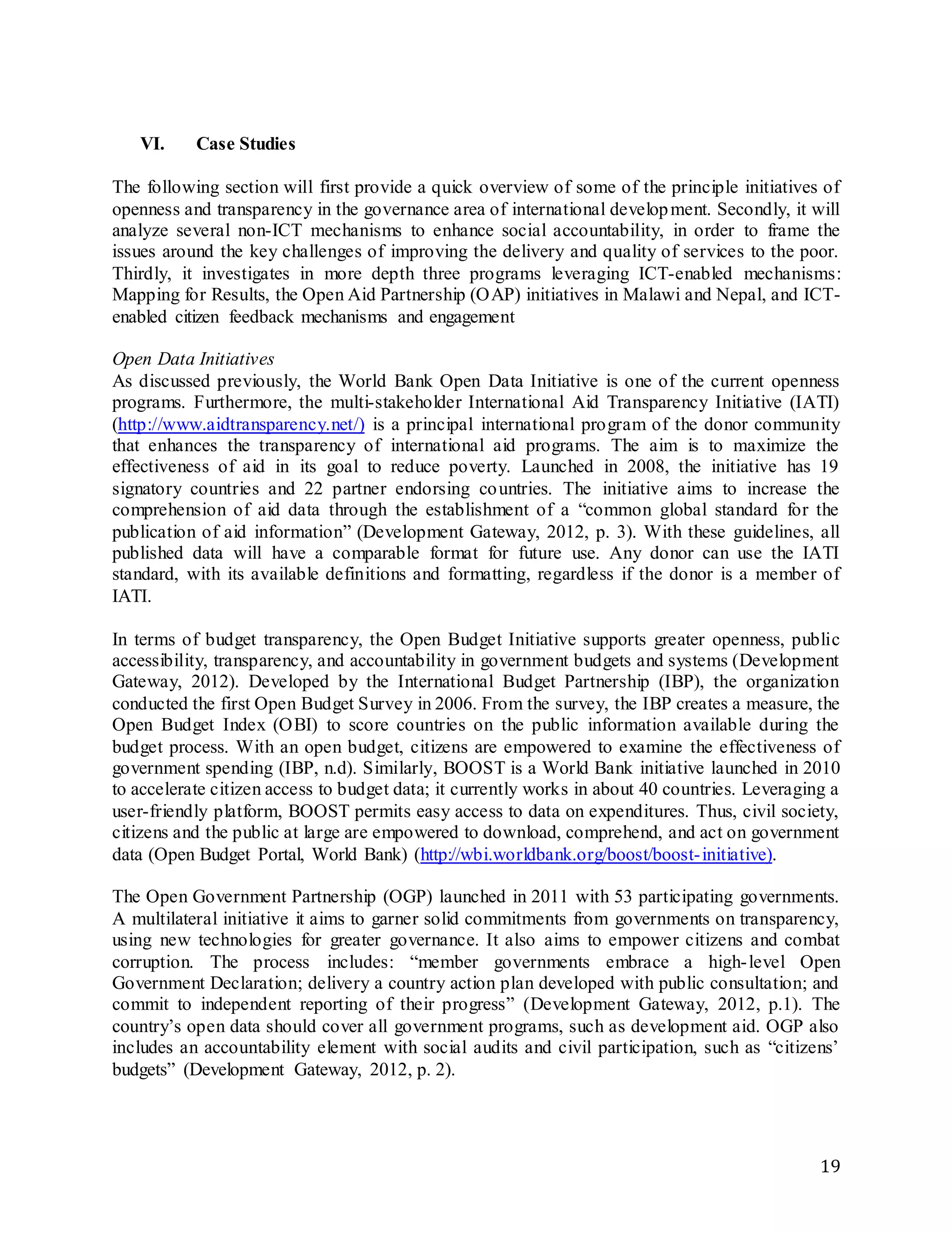 19
VI. Case Studies
The following section will first provide a quick overview of some of the principle initiatives of
openness and transparency in the governance area of international development. Secondly, it will
analyze several non-ICT mechanisms to enhance social accountability, in order to frame the
issues around the key challenges of improving the delivery and quality of services to the poor.
Thirdly, it investigates in more depth three programs leveraging ICT-enabled mechanisms:
Mapping for Results, the Open Aid Partnership (OAP) initiatives in Malawi and Nepal, and ICT-
enabled citizen feedback mechanisms and engagement
Open Data Initiatives
As discussed previously, the World Bank Open Data Initiative is one of the current openness
programs. Furthermore, the multi-stakeholder International Aid Transparency Initiative (IATI)
(http://www.aidtransparency.net/) is a principal international program of the donor community
that enhances the transparency of international aid programs. The aim is to maximize the
effectiveness of aid in its goal to reduce poverty. Launched in 2008, the initiative has 19
signatory countries and 22 partner endorsing countries. The initiative aims to increase the
comprehension of aid data through the establishment of a “common global standard for the
publication of aid information” (Development Gateway, 2012, p. 3). With these guidelines, all
published data will have a comparable format for future use. Any donor can use the IATI
standard, with its available definitions and formatting, regardless if the donor is a member of
IATI.
In terms of budget transparency, the Open Budget Initiative supports greater openness, public
accessibility, transparency, and accountability in government budgets and systems (Development
Gateway, 2012). Developed by the International Budget Partnership (IBP), the organization
conducted the first Open Budget Survey in 2006. From the survey, the IBP creates a measure, the
Open Budget Index (OBI) to score countries on the public information available during the
budget process. With an open budget, citizens are empowered to examine the effectiveness of
government spending (IBP, n.d). Similarly, BOOST is a World Bank initiative launched in 2010
to accelerate citizen access to budget data; it currently works in about 40 countries. Leveraging a
user-friendly platform, BOOST permits easy access to data on expenditures. Thus, civil society,
citizens and the public at large are empowered to download, comprehend, and act on government
data (Open Budget Portal, World Bank) (http://wbi.worldbank.org/boost/boost-initiative).
The Open Government Partnership (OGP) launched in 2011 with 53 participating governments.
A multilateral initiative it aims to garner solid commitments from governments on transparency,
using new technologies for greater governance. It also aims to empower citizens and combat
corruption. The process includes: “member governments embrace a high-level Open
Government Declaration; delivery a country action plan developed with public consultation; and
commit to independent reporting of their progress” (Development Gateway, 2012, p.1). The
country’s open data should cover all government programs, such as development aid. OGP also
includes an accountability element with social audits and civil participation, such as “citizens’
budgets” (Development Gateway, 2012, p. 2).
 