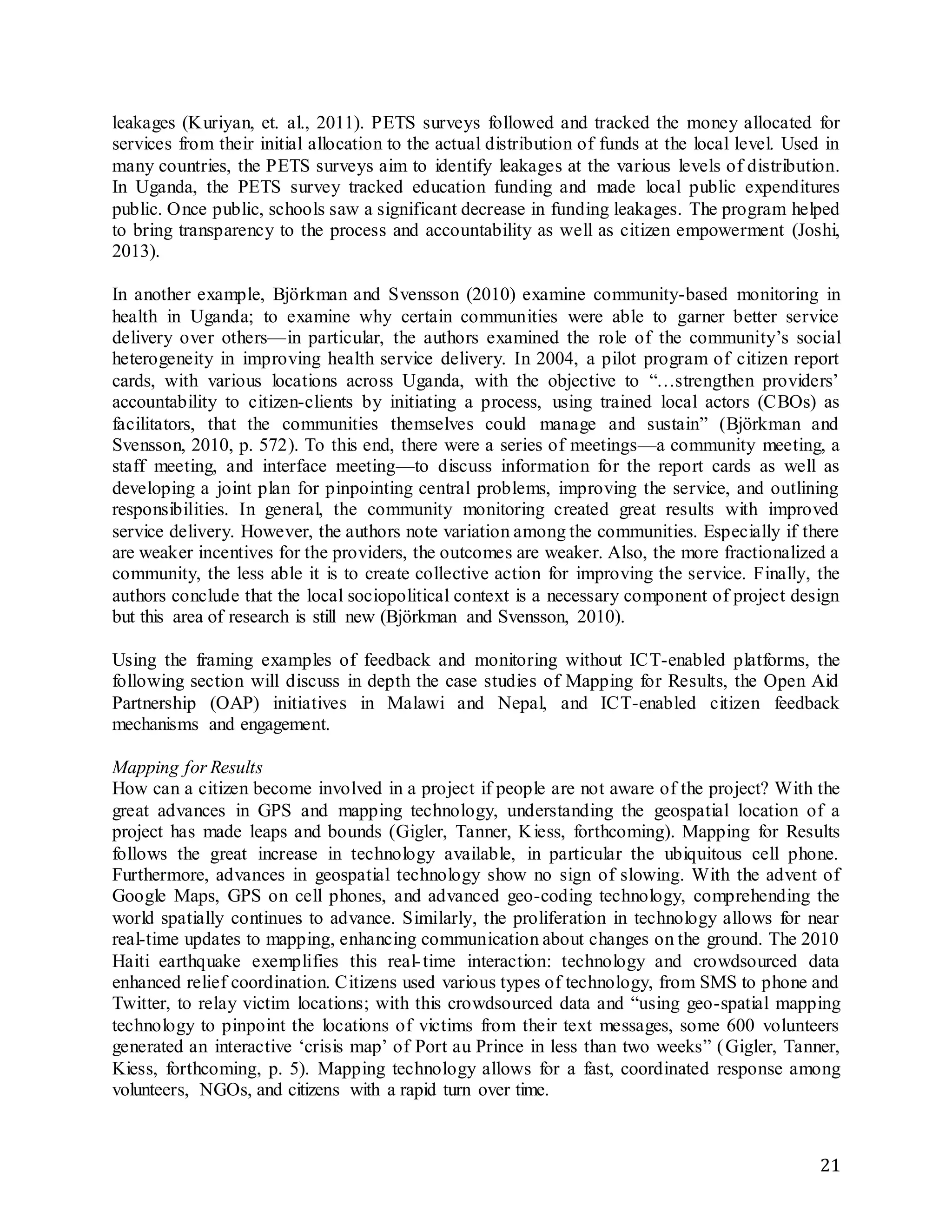 21
leakages (Kuriyan, et. al., 2011). PETS surveys followed and tracked the money allocated for
services from their initial allocation to the actual distribution of funds at the local level. Used in
many countries, the PETS surveys aim to identify leakages at the various levels of distribution.
In Uganda, the PETS survey tracked education funding and made local public expenditures
public. Once public, schools saw a significant decrease in funding leakages. The program helped
to bring transparency to the process and accountability as well as citizen empowerment (Joshi,
2013).
In another example, Björkman and Svensson (2010) examine community-based monitoring in
health in Uganda; to examine why certain communities were able to garner better service
delivery over others—in particular, the authors examined the role of the community’s social
heterogeneity in improving health service delivery. In 2004, a pilot program of citizen report
cards, with various locations across Uganda, with the objective to “…strengthen providers’
accountability to citizen-clients by initiating a process, using trained local actors (CBOs) as
facilitators, that the communities themselves could manage and sustain” (Björkman and
Svensson, 2010, p. 572). To this end, there were a series of meetings—a community meeting, a
staff meeting, and interface meeting—to discuss information for the report cards as well as
developing a joint plan for pinpointing central problems, improving the service, and outlining
responsibilities. In general, the community monitoring created great results with improved
service delivery. However, the authors note variation among the communities. Especially if there
are weaker incentives for the providers, the outcomes are weaker. Also, the more fractionalized a
community, the less able it is to create collective action for improving the service. Finally, the
authors conclude that the local sociopolitical context is a necessary component of project design
but this area of research is still new (Björkman and Svensson, 2010).
Using the framing examples of feedback and monitoring without ICT-enabled platforms, the
following section will discuss in depth the case studies of Mapping for Results, the Open Aid
Partnership (OAP) initiatives in Malawi and Nepal, and ICT-enabled citizen feedback
mechanisms and engagement.
Mapping for Results
How can a citizen become involved in a project if people are not aware of the project? With the
great advances in GPS and mapping technology, understanding the geospatial location of a
project has made leaps and bounds (Gigler, Tanner, Kiess, forthcoming). Mapping for Results
follows the great increase in technology available, in particular the ubiquitous cell phone.
Furthermore, advances in geospatial technology show no sign of slowing. With the advent of
Google Maps, GPS on cell phones, and advanced geo-coding technology, comprehending the
world spatially continues to advance. Similarly, the proliferation in technology allows for near
real-time updates to mapping, enhancing communication about changes on the ground. The 2010
Haiti earthquake exemplifies this real-time interaction: technology and crowdsourced data
enhanced relief coordination. Citizens used various types of technology, from SMS to phone and
Twitter, to relay victim locations; with this crowdsourced data and “using geo-spatial mapping
technology to pinpoint the locations of victims from their text messages, some 600 volunteers
generated an interactive ‘crisis map’ of Port au Prince in less than two weeks” (Gigler, Tanner,
Kiess, forthcoming, p. 5). Mapping technology allows for a fast, coordinated response among
volunteers, NGOs, and citizens with a rapid turn over time.
 