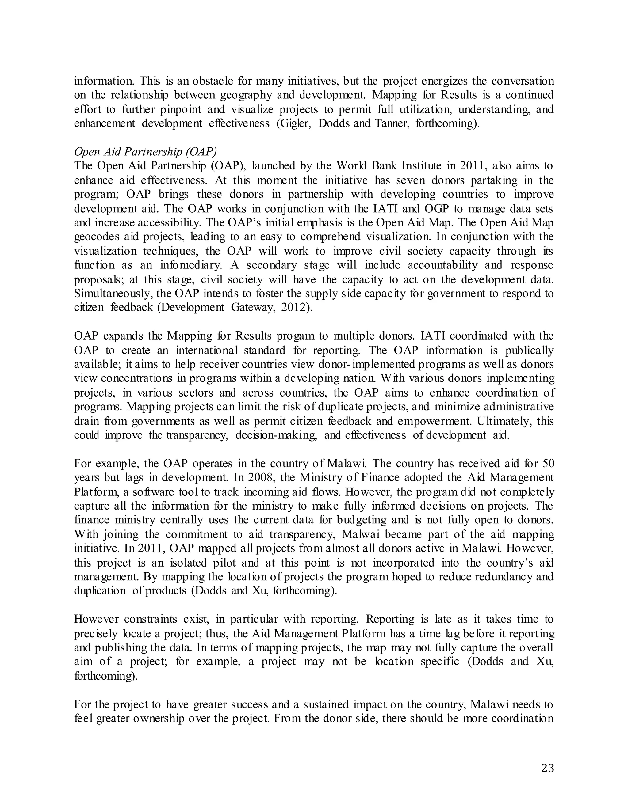23
information. This is an obstacle for many initiatives, but the project energizes the conversation
on the relationship between geography and development. Mapping for Results is a continued
effort to further pinpoint and visualize projects to permit full utilization, understanding, and
enhancement development effectiveness (Gigler, Dodds and Tanner, forthcoming).
Open Aid Partnership (OAP)
The Open Aid Partnership (OAP), launched by the World Bank Institute in 2011, also aims to
enhance aid effectiveness. At this moment the initiative has seven donors partaking in the
program; OAP brings these donors in partnership with developing countries to improve
development aid. The OAP works in conjunction with the IATI and OGP to manage data sets
and increase accessibility. The OAP’s initial emphasis is the Open Aid Map. The Open Aid Map
geocodes aid projects, leading to an easy to comprehend visualization. In conjunction with the
visualization techniques, the OAP will work to improve civil society capacity through its
function as an infomediary. A secondary stage will include accountability and response
proposals; at this stage, civil society will have the capacity to act on the development data.
Simultaneously, the OAP intends to foster the supply side capacity for government to respond to
citizen feedback (Development Gateway, 2012).
OAP expands the Mapping for Results progam to multiple donors. IATI coordinated with the
OAP to create an international standard for reporting. The OAP information is publically
available; it aims to help receiver countries view donor-implemented programs as well as donors
view concentrations in programs within a developing nation. With various donors implementing
projects, in various sectors and across countries, the OAP aims to enhance coordination of
programs. Mapping projects can limit the risk of duplicate projects, and minimize administrative
drain from governments as well as permit citizen feedback and empowerment. Ultimately, this
could improve the transparency, decision-making, and effectiveness of development aid.
For example, the OAP operates in the country of Malawi. The country has received aid for 50
years but lags in development. In 2008, the Ministry of Finance adopted the Aid Management
Platform, a software tool to track incoming aid flows. However, the program did not completely
capture all the information for the ministry to make fully informed decisions on projects. The
finance ministry centrally uses the current data for budgeting and is not fully open to donors.
With joining the commitment to aid transparency, Malwai became part of the aid mapping
initiative. In 2011, OAP mapped all projects from almost all donors active in Malawi. However,
this project is an isolated pilot and at this point is not incorporated into the country’s aid
management. By mapping the location of projects the program hoped to reduce redundancy and
duplication of products (Dodds and Xu, forthcoming).
However constraints exist, in particular with reporting. Reporting is late as it takes time to
precisely locate a project; thus, the Aid Management Platform has a time lag before it reporting
and publishing the data. In terms of mapping projects, the map may not fully capture the overall
aim of a project; for example, a project may not be location specific (Dodds and Xu,
forthcoming).
For the project to have greater success and a sustained impact on the country, Malawi needs to
feel greater ownership over the project. From the donor side, there should be more coordination
 