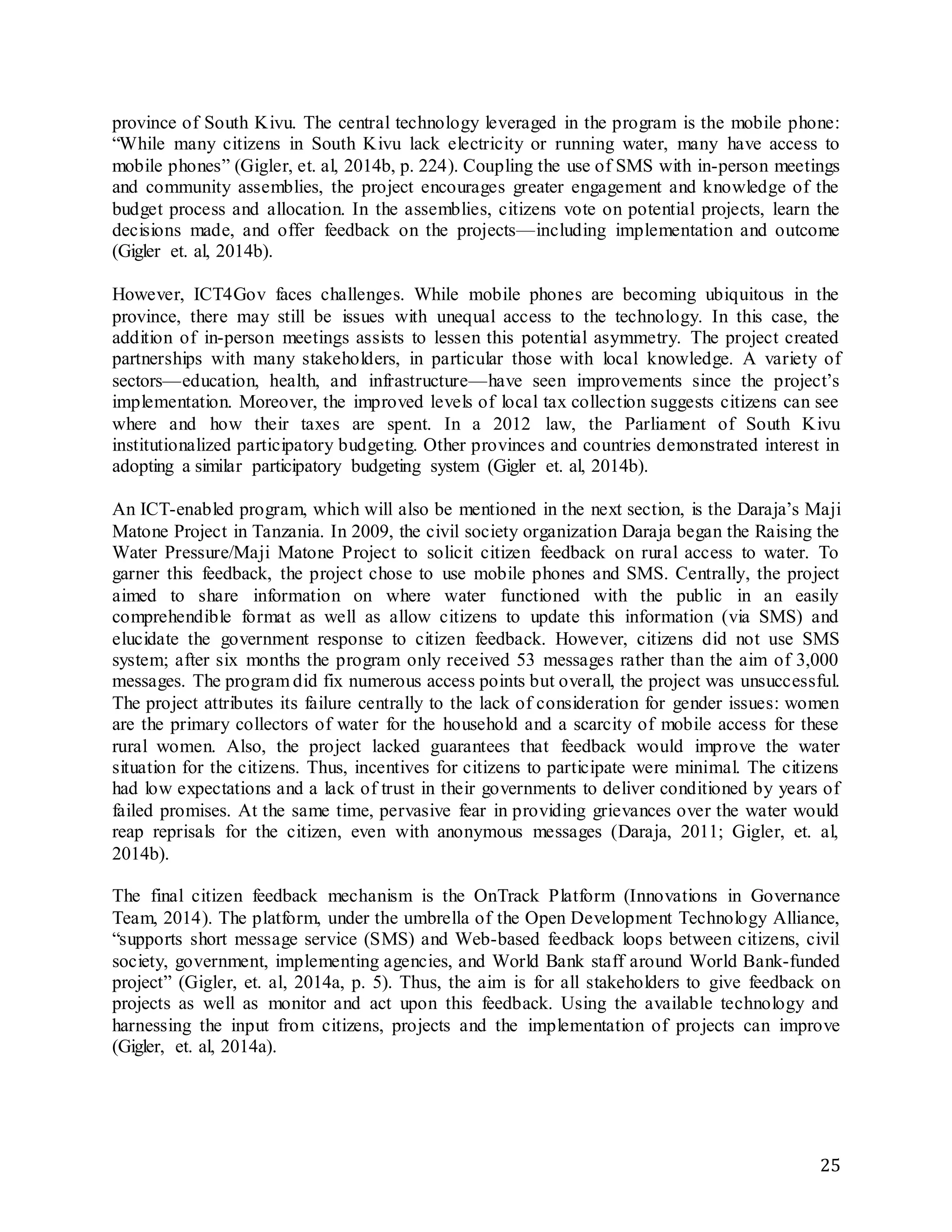 25
province of South Kivu. The central technology leveraged in the program is the mobile phone:
“While many citizens in South Kivu lack electricity or running water, many have access to
mobile phones” (Gigler, et. al, 2014b, p. 224). Coupling the use of SMS with in-person meetings
and community assemblies, the project encourages greater engagement and knowledge of the
budget process and allocation. In the assemblies, citizens vote on potential projects, learn the
decisions made, and offer feedback on the projects—including implementation and outcome
(Gigler et. al, 2014b).
However, ICT4Gov faces challenges. While mobile phones are becoming ubiquitous in the
province, there may still be issues with unequal access to the technology. In this case, the
addition of in-person meetings assists to lessen this potential asymmetry. The project created
partnerships with many stakeholders, in particular those with local knowledge. A variety of
sectors—education, health, and infrastructure—have seen improvements since the project’s
implementation. Moreover, the improved levels of local tax collection suggests citizens can see
where and how their taxes are spent. In a 2012 law, the Parliament of South Kivu
institutionalized participatory budgeting. Other provinces and countries demonstrated interest in
adopting a similar participatory budgeting system (Gigler et. al, 2014b).
An ICT-enabled program, which will also be mentioned in the next section, is the Daraja’s Maji
Matone Project in Tanzania. In 2009, the civil society organization Daraja began the Raising the
Water Pressure/Maji Matone Project to solicit citizen feedback on rural access to water. To
garner this feedback, the project chose to use mobile phones and SMS. Centrally, the project
aimed to share information on where water functioned with the public in an easily
comprehendible format as well as allow citizens to update this information (via SMS) and
elucidate the government response to citizen feedback. However, citizens did not use SMS
system; after six months the program only received 53 messages rather than the aim of 3,000
messages. The program did fix numerous access points but overall, the project was unsuccessful.
The project attributes its failure centrally to the lack of consideration for gender issues: women
are the primary collectors of water for the household and a scarcity of mobile access for these
rural women. Also, the project lacked guarantees that feedback would improve the water
situation for the citizens. Thus, incentives for citizens to participate were minimal. The citizens
had low expectations and a lack of trust in their governments to deliver conditioned by years of
failed promises. At the same time, pervasive fear in providing grievances over the water would
reap reprisals for the citizen, even with anonymous messages (Daraja, 2011; Gigler, et. al,
2014b).
The final citizen feedback mechanism is the OnTrack Platform (Innovations in Governance
Team, 2014). The platform, under the umbrella of the Open Development Technology Alliance,
“supports short message service (SMS) and Web-based feedback loops between citizens, civil
society, government, implementing agencies, and World Bank staff around World Bank-funded
project” (Gigler, et. al, 2014a, p. 5). Thus, the aim is for all stakeholders to give feedback on
projects as well as monitor and act upon this feedback. Using the available technology and
harnessing the input from citizens, projects and the implementation of projects can improve
(Gigler, et. al, 2014a).
 