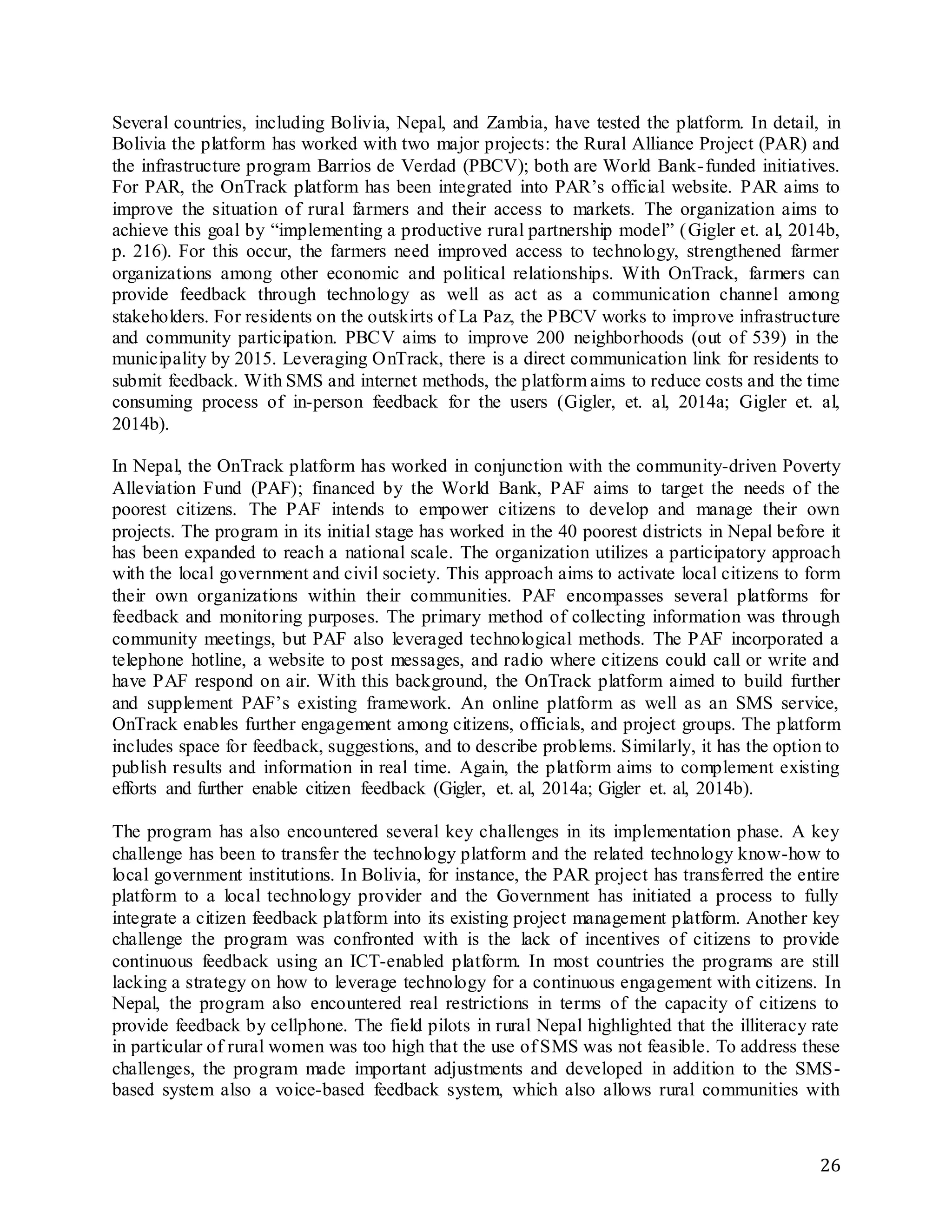 26
Several countries, including Bolivia, Nepal, and Zambia, have tested the platform. In detail, in
Bolivia the platform has worked with two major projects: the Rural Alliance Project (PAR) and
the infrastructure program Barrios de Verdad (PBCV); both are World Bank-funded initiatives.
For PAR, the OnTrack platform has been integrated into PAR’s official website. PAR aims to
improve the situation of rural farmers and their access to markets. The organization aims to
achieve this goal by “implementing a productive rural partnership model” (Gigler et. al, 2014b,
p. 216). For this occur, the farmers need improved access to technology, strengthened farmer
organizations among other economic and political relationships. With OnTrack, farmers can
provide feedback through technology as well as act as a communication channel among
stakeholders. For residents on the outskirts of La Paz, the PBCV works to improve infrastructure
and community participation. PBCV aims to improve 200 neighborhoods (out of 539) in the
municipality by 2015. Leveraging OnTrack, there is a direct communication link for residents to
submit feedback. With SMS and internet methods, the platform aims to reduce costs and the time
consuming process of in-person feedback for the users (Gigler, et. al, 2014a; Gigler et. al,
2014b).
In Nepal, the OnTrack platform has worked in conjunction with the community-driven Poverty
Alleviation Fund (PAF); financed by the World Bank, PAF aims to target the needs of the
poorest citizens. The PAF intends to empower citizens to develop and manage their own
projects. The program in its initial stage has worked in the 40 poorest districts in Nepal before it
has been expanded to reach a national scale. The organization utilizes a participatory approach
with the local government and civil society. This approach aims to activate local citizens to form
their own organizations within their communities. PAF encompasses several platforms for
feedback and monitoring purposes. The primary method of collecting information was through
community meetings, but PAF also leveraged technological methods. The PAF incorporated a
telephone hotline, a website to post messages, and radio where citizens could call or write and
have PAF respond on air. With this background, the OnTrack platform aimed to build further
and supplement PAF’s existing framework. An online platform as well as an SMS service,
OnTrack enables further engagement among citizens, officials, and project groups. The platform
includes space for feedback, suggestions, and to describe problems. Similarly, it has the option to
publish results and information in real time. Again, the platform aims to complement existing
efforts and further enable citizen feedback (Gigler, et. al, 2014a; Gigler et. al, 2014b).
The program has also encountered several key challenges in its implementation phase. A key
challenge has been to transfer the technology platform and the related technology know-how to
local government institutions. In Bolivia, for instance, the PAR project has transferred the entire
platform to a local technology provider and the Government has initiated a process to fully
integrate a citizen feedback platform into its existing project management platform. Another key
challenge the program was confronted with is the lack of incentives of citizens to provide
continuous feedback using an ICT-enabled platform. In most countries the programs are still
lacking a strategy on how to leverage technology for a continuous engagement with citizens. In
Nepal, the program also encountered real restrictions in terms of the capacity of citizens to
provide feedback by cellphone. The field pilots in rural Nepal highlighted that the illiteracy rate
in particular of rural women was too high that the use of SMS was not feasible. To address these
challenges, the program made important adjustments and developed in addition to the SMS-
based system also a voice-based feedback system, which also allows rural communities with
 