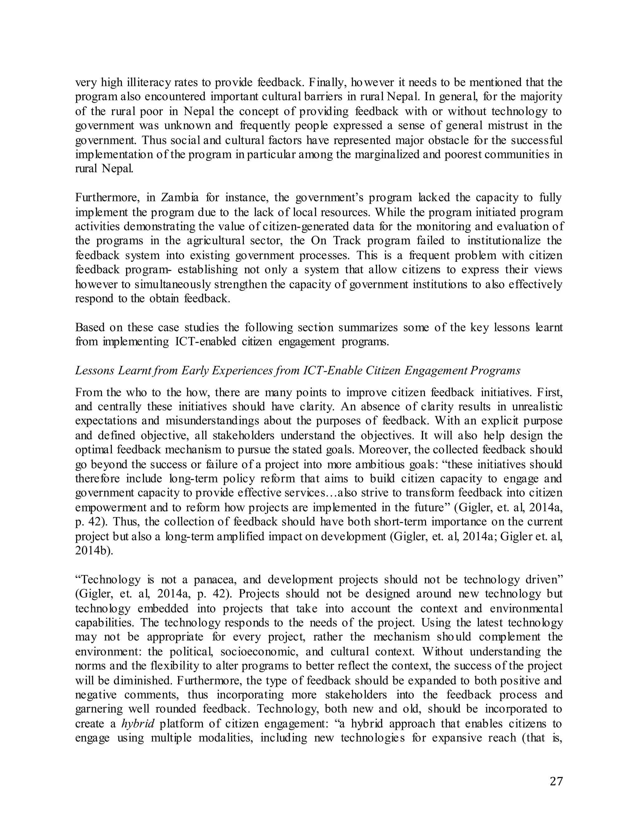 27
very high illiteracy rates to provide feedback. Finally, however it needs to be mentioned that the
program also encountered important cultural barriers in rural Nepal. In general, for the majority
of the rural poor in Nepal the concept of providing feedback with or without technology to
government was unknown and frequently people expressed a sense of general mistrust in the
government. Thus social and cultural factors have represented major obstacle for the successful
implementation of the program in particular among the marginalized and poorest communities in
rural Nepal.
Furthermore, in Zambia for instance, the government’s program lacked the capacity to fully
implement the program due to the lack of local resources. While the program initiated program
activities demonstrating the value of citizen-generated data for the monitoring and evaluation of
the programs in the agricultural sector, the On Track program failed to institutionalize the
feedback system into existing government processes. This is a frequent problem with citizen
feedback program- establishing not only a system that allow citizens to express their views
however to simultaneously strengthen the capacity of government institutions to also effectively
respond to the obtain feedback.
Based on these case studies the following section summarizes some of the key lessons learnt
from implementing ICT-enabled citizen engagement programs.
Lessons Learnt from Early Experiences from ICT-Enable Citizen Engagement Programs
From the who to the how, there are many points to improve citizen feedback initiatives. First,
and centrally these initiatives should have clarity. An absence of clarity results in unrealistic
expectations and misunderstandings about the purposes of feedback. With an explicit purpose
and defined objective, all stakeholders understand the objectives. It will also help design the
optimal feedback mechanism to pursue the stated goals. Moreover, the collected feedback should
go beyond the success or failure of a project into more ambitious goals: “these initiatives should
therefore include long-term policy reform that aims to build citizen capacity to engage and
government capacity to provide effective services…also strive to transform feedback into citizen
empowerment and to reform how projects are implemented in the future” (Gigler, et. al, 2014a,
p. 42). Thus, the collection of feedback should have both short-term importance on the current
project but also a long-term amplified impact on development (Gigler, et. al, 2014a; Gigler et. al,
2014b).
“Technology is not a panacea, and development projects should not be technology driven”
(Gigler, et. al, 2014a, p. 42). Projects should not be designed around new technology but
technology embedded into projects that take into account the context and environmental
capabilities. The technology responds to the needs of the project. Using the latest technology
may not be appropriate for every project, rather the mechanism should complement the
environment: the political, socioeconomic, and cultural context. Without understanding the
norms and the flexibility to alter programs to better reflect the context, the success of the project
will be diminished. Furthermore, the type of feedback should be expanded to both positive and
negative comments, thus incorporating more stakeholders into the feedback process and
garnering well rounded feedback. Technology, both new and old, should be incorporated to
create a hybrid platform of citizen engagement: “a hybrid approach that enables citizens to
engage using multiple modalities, including new technologies for expansive reach (that is,
 