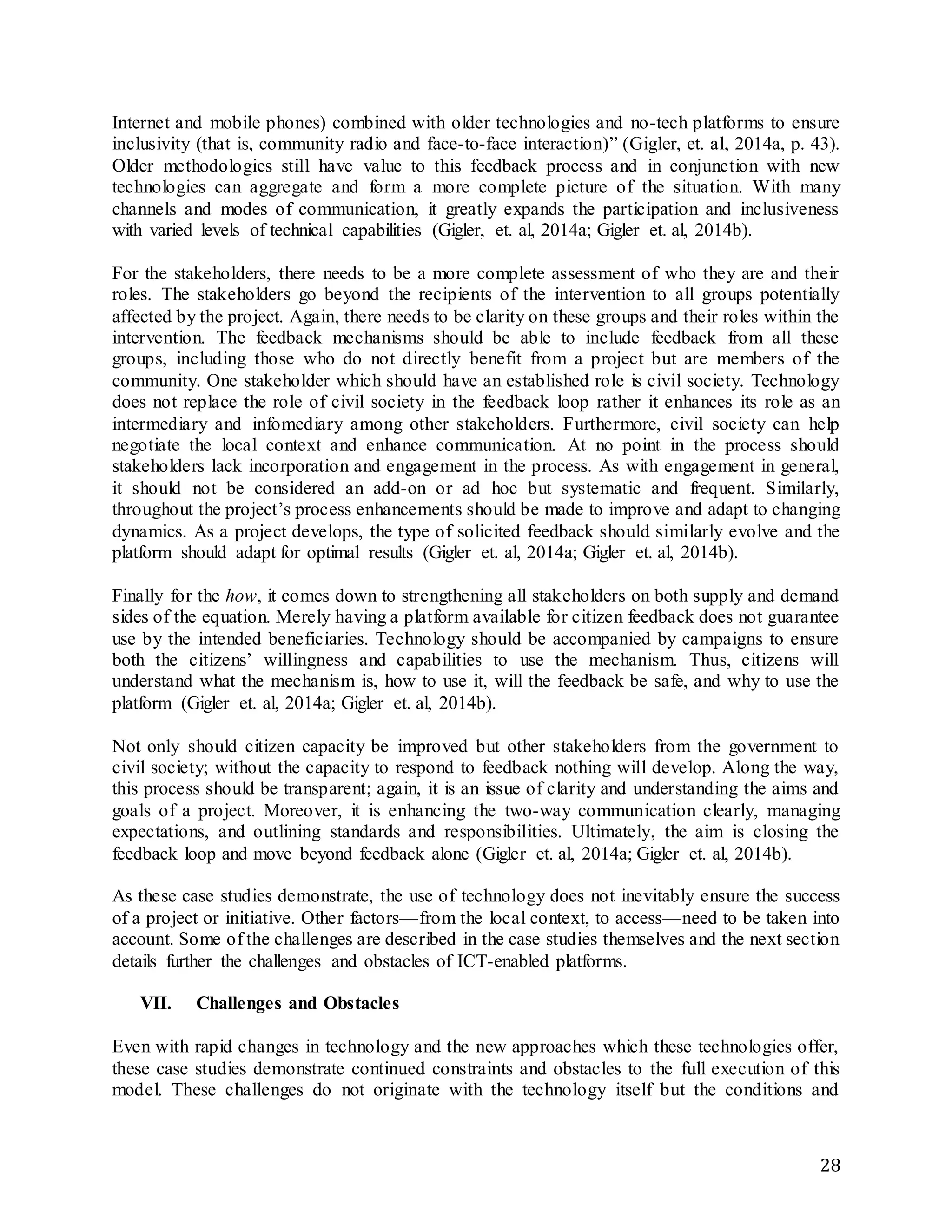 28
Internet and mobile phones) combined with older technologies and no-tech platforms to ensure
inclusivity (that is, community radio and face-to-face interaction)” (Gigler, et. al, 2014a, p. 43).
Older methodologies still have value to this feedback process and in conjunction with new
technologies can aggregate and form a more complete picture of the situation. With many
channels and modes of communication, it greatly expands the participation and inclusiveness
with varied levels of technical capabilities (Gigler, et. al, 2014a; Gigler et. al, 2014b).
For the stakeholders, there needs to be a more complete assessment of who they are and their
roles. The stakeholders go beyond the recipients of the intervention to all groups potentially
affected by the project. Again, there needs to be clarity on these groups and their roles within the
intervention. The feedback mechanisms should be able to include feedback from all these
groups, including those who do not directly benefit from a project but are members of the
community. One stakeholder which should have an established role is civil society. Technology
does not replace the role of civil society in the feedback loop rather it enhances its role as an
intermediary and infomediary among other stakeholders. Furthermore, civil society can help
negotiate the local context and enhance communication. At no point in the process should
stakeholders lack incorporation and engagement in the process. As with engagement in general,
it should not be considered an add-on or ad hoc but systematic and frequent. Similarly,
throughout the project’s process enhancements should be made to improve and adapt to changing
dynamics. As a project develops, the type of solicited feedback should similarly evolve and the
platform should adapt for optimal results (Gigler et. al, 2014a; Gigler et. al, 2014b).
Finally for the how, it comes down to strengthening all stakeholders on both supply and demand
sides of the equation. Merely having a platform available for citizen feedback does not guarantee
use by the intended beneficiaries. Technology should be accompanied by campaigns to ensure
both the citizens’ willingness and capabilities to use the mechanism. Thus, citizens will
understand what the mechanism is, how to use it, will the feedback be safe, and why to use the
platform (Gigler et. al, 2014a; Gigler et. al, 2014b).
Not only should citizen capacity be improved but other stakeholders from the government to
civil society; without the capacity to respond to feedback nothing will develop. Along the way,
this process should be transparent; again, it is an issue of clarity and understanding the aims and
goals of a project. Moreover, it is enhancing the two-way communication clearly, managing
expectations, and outlining standards and responsibilities. Ultimately, the aim is closing the
feedback loop and move beyond feedback alone (Gigler et. al, 2014a; Gigler et. al, 2014b).
As these case studies demonstrate, the use of technology does not inevitably ensure the success
of a project or initiative. Other factors—from the local context, to access—need to be taken into
account. Some of the challenges are described in the case studies themselves and the next section
details further the challenges and obstacles of ICT-enabled platforms.
VII. Challenges and Obstacles
Even with rapid changes in technology and the new approaches which these technologies offer,
these case studies demonstrate continued constraints and obstacles to the full execution of this
model. These challenges do not originate with the technology itself but the conditions and
 