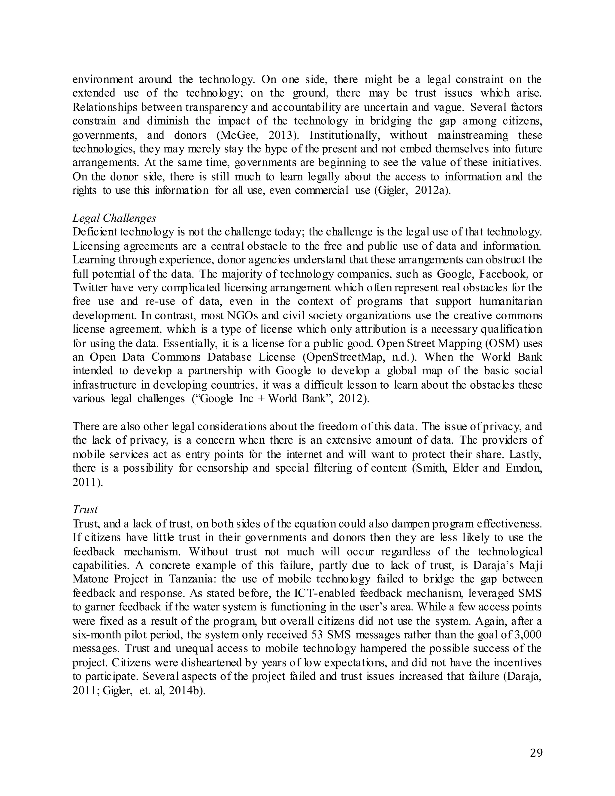 29
environment around the technology. On one side, there might be a legal constraint on the
extended use of the technology; on the ground, there may be trust issues which arise.
Relationships between transparency and accountability are uncertain and vague. Several factors
constrain and diminish the impact of the technology in bridging the gap among citizens,
governments, and donors (McGee, 2013). Institutionally, without mainstreaming these
technologies, they may merely stay the hype of the present and not embed themselves into future
arrangements. At the same time, governments are beginning to see the value of these initiatives.
On the donor side, there is still much to learn legally about the access to information and the
rights to use this information for all use, even commercial use (Gigler, 2012a).
Legal Challenges
Deficient technology is not the challenge today; the challenge is the legal use of that technology.
Licensing agreements are a central obstacle to the free and public use of data and information.
Learning through experience, donor agencies understand that these arrangements can obstruct the
full potential of the data. The majority of technology companies, such as Google, Facebook, or
Twitter have very complicated licensing arrangement which often represent real obstacles for the
free use and re-use of data, even in the context of programs that support humanitarian
development. In contrast, most NGOs and civil society organizations use the creative commons
license agreement, which is a type of license which only attribution is a necessary qualification
for using the data. Essentially, it is a license for a public good. Open Street Mapping (OSM) uses
an Open Data Commons Database License (OpenStreetMap, n.d.). When the World Bank
intended to develop a partnership with Google to develop a global map of the basic social
infrastructure in developing countries, it was a difficult lesson to learn about the obstacles these
various legal challenges (“Google Inc + World Bank”, 2012).
There are also other legal considerations about the freedom of this data. The issue of privacy, and
the lack of privacy, is a concern when there is an extensive amount of data. The providers of
mobile services act as entry points for the internet and will want to protect their share. Lastly,
there is a possibility for censorship and special filtering of content (Smith, Elder and Emdon,
2011).
Trust
Trust, and a lack of trust, on both sides of the equation could also dampen program effectiveness.
If citizens have little trust in their governments and donors then they are less likely to use the
feedback mechanism. Without trust not much will occur regardless of the technological
capabilities. A concrete example of this failure, partly due to lack of trust, is Daraja’s Maji
Matone Project in Tanzania: the use of mobile technology failed to bridge the gap between
feedback and response. As stated before, the ICT-enabled feedback mechanism, leveraged SMS
to garner feedback if the water system is functioning in the user’s area. While a few access points
were fixed as a result of the program, but overall citizens did not use the system. Again, after a
six-month pilot period, the system only received 53 SMS messages rather than the goal of 3,000
messages. Trust and unequal access to mobile technology hampered the possible success of the
project. Citizens were disheartened by years of low expectations, and did not have the incentives
to participate. Several aspects of the project failed and trust issues increased that failure (Daraja,
2011; Gigler, et. al, 2014b).
 
