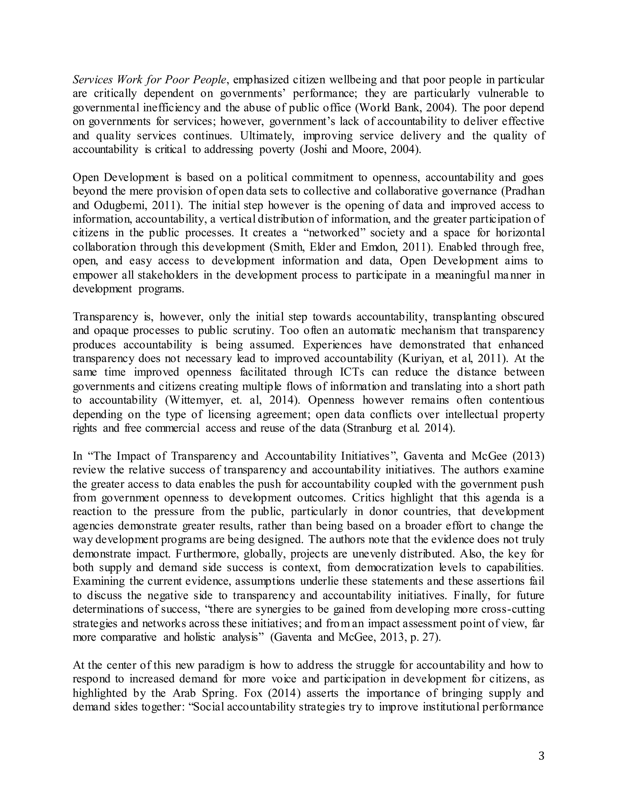 3
Services Work for Poor People, emphasized citizen wellbeing and that poor people in particular
are critically dependent on governments’ performance; they are particularly vulnerable to
governmental inefficiency and the abuse of public office (World Bank, 2004). The poor depend
on governments for services; however, government’s lack of accountability to deliver effective
and quality services continues. Ultimately, improving service delivery and the quality of
accountability is critical to addressing poverty (Joshi and Moore, 2004).
Open Development is based on a political commitment to openness, accountability and goes
beyond the mere provision of open data sets to collective and collaborative governance (Pradhan
and Odugbemi, 2011). The initial step however is the opening of data and improved access to
information, accountability, a vertical distribution of information, and the greater participation of
citizens in the public processes. It creates a “networked” society and a space for horizontal
collaboration through this development (Smith, Elder and Emdon, 2011). Enabled through free,
open, and easy access to development information and data, Open Development aims to
empower all stakeholders in the development process to participate in a meaningful manner in
development programs.
Transparency is, however, only the initial step towards accountability, transplanting obscured
and opaque processes to public scrutiny. Too often an automatic mechanism that transparency
produces accountability is being assumed. Experiences have demonstrated that enhanced
transparency does not necessary lead to improved accountability (Kuriyan, et al, 2011). At the
same time improved openness facilitated through ICTs can reduce the distance between
governments and citizens creating multiple flows of information and translating into a short path
to accountability (Wittemyer, et. al, 2014). Openness however remains often contentious
depending on the type of licensing agreement; open data conflicts over intellectual property
rights and free commercial access and reuse of the data (Stranburg et al. 2014).
In “The Impact of Transparency and Accountability Initiatives”, Gaventa and McGee (2013)
review the relative success of transparency and accountability initiatives. The authors examine
the greater access to data enables the push for accountability coupled with the government push
from government openness to development outcomes. Critics highlight that this agenda is a
reaction to the pressure from the public, particularly in donor countries, that development
agencies demonstrate greater results, rather than being based on a broader effort to change the
way development programs are being designed. The authors note that the evidence does not truly
demonstrate impact. Furthermore, globally, projects are unevenly distributed. Also, the key for
both supply and demand side success is context, from democratization levels to capabilities.
Examining the current evidence, assumptions underlie these statements and these assertions fail
to discuss the negative side to transparency and accountability initiatives. Finally, for future
determinations of success, “there are synergies to be gained from developing more cross-cutting
strategies and networks across these initiatives; and from an impact assessment point of view, far
more comparative and holistic analysis” (Gaventa and McGee, 2013, p. 27).
At the center of this new paradigm is how to address the struggle for accountability and how to
respond to increased demand for more voice and participation in development for citizens, as
highlighted by the Arab Spring. Fox (2014) asserts the importance of bringing supply and
demand sides together: “Social accountability strategies try to improve institutional performance
 