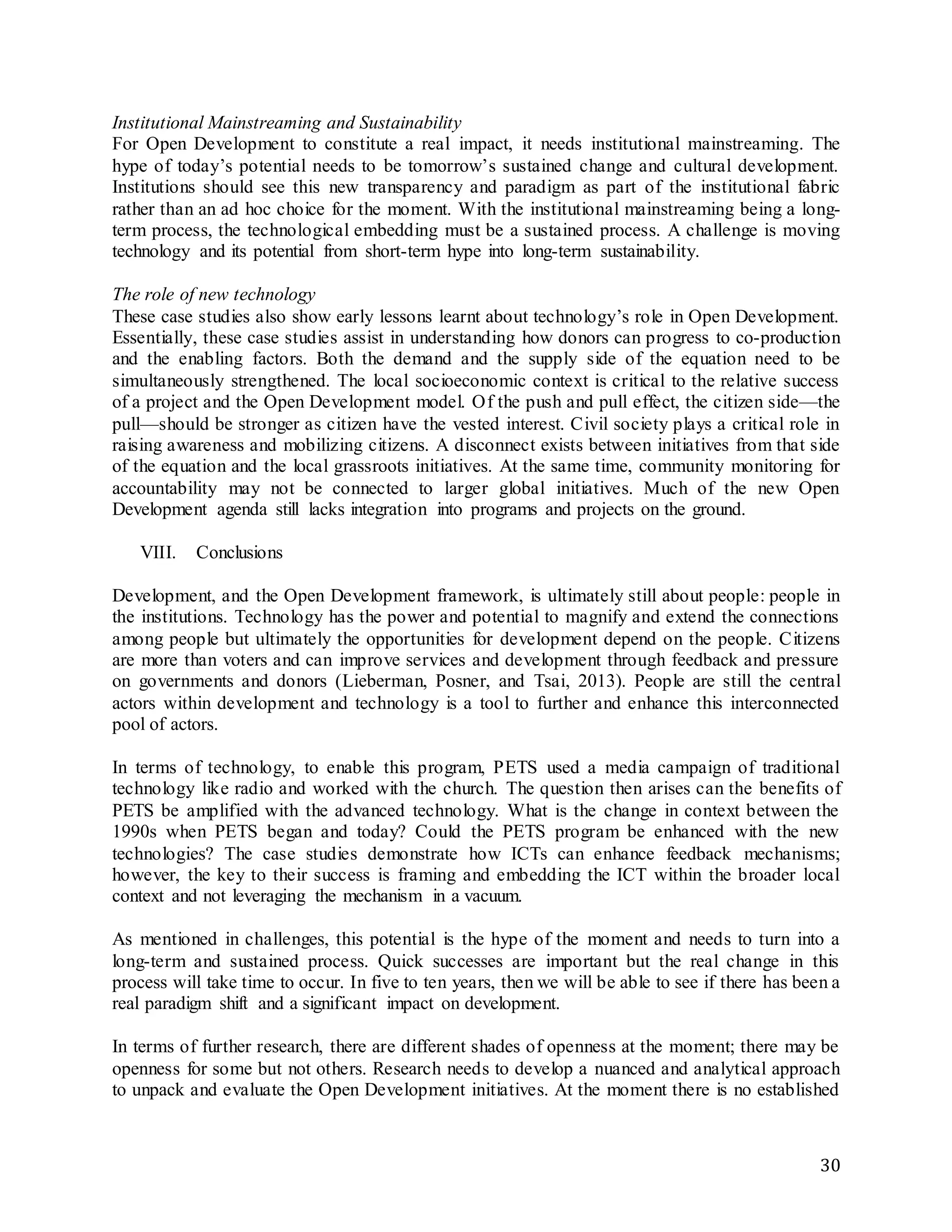 30
Institutional Mainstreaming and Sustainability
For Open Development to constitute a real impact, it needs institutional mainstreaming. The
hype of today’s potential needs to be tomorrow’s sustained change and cultural development.
Institutions should see this new transparency and paradigm as part of the institutional fabric
rather than an ad hoc choice for the moment. With the institutional mainstreaming being a long-
term process, the technological embedding must be a sustained process. A challenge is moving
technology and its potential from short-term hype into long-term sustainability.
The role of new technology
These case studies also show early lessons learnt about technology’s role in Open Development.
Essentially, these case studies assist in understanding how donors can progress to co-production
and the enabling factors. Both the demand and the supply side of the equation need to be
simultaneously strengthened. The local socioeconomic context is critical to the relative success
of a project and the Open Development model. Of the push and pull effect, the citizen side—the
pull—should be stronger as citizen have the vested interest. Civil society plays a critical role in
raising awareness and mobilizing citizens. A disconnect exists between initiatives from that side
of the equation and the local grassroots initiatives. At the same time, community monitoring for
accountability may not be connected to larger global initiatives. Much of the new Open
Development agenda still lacks integration into programs and projects on the ground.
VIII. Conclusions
Development, and the Open Development framework, is ultimately still about people: people in
the institutions. Technology has the power and potential to magnify and extend the connections
among people but ultimately the opportunities for development depend on the people. Citizens
are more than voters and can improve services and development through feedback and pressure
on governments and donors (Lieberman, Posner, and Tsai, 2013). People are still the central
actors within development and technology is a tool to further and enhance this interconnected
pool of actors.
In terms of technology, to enable this program, PETS used a media campaign of traditional
technology like radio and worked with the church. The question then arises can the benefits of
PETS be amplified with the advanced technology. What is the change in context between the
1990s when PETS began and today? Could the PETS program be enhanced with the new
technologies? The case studies demonstrate how ICTs can enhance feedback mechanisms;
however, the key to their success is framing and embedding the ICT within the broader local
context and not leveraging the mechanism in a vacuum.
As mentioned in challenges, this potential is the hype of the moment and needs to turn into a
long-term and sustained process. Quick successes are important but the real change in this
process will take time to occur. In five to ten years, then we will be able to see if there has been a
real paradigm shift and a significant impact on development.
In terms of further research, there are different shades of openness at the moment; there may be
openness for some but not others. Research needs to develop a nuanced and analytical approach
to unpack and evaluate the Open Development initiatives. At the moment there is no established
 