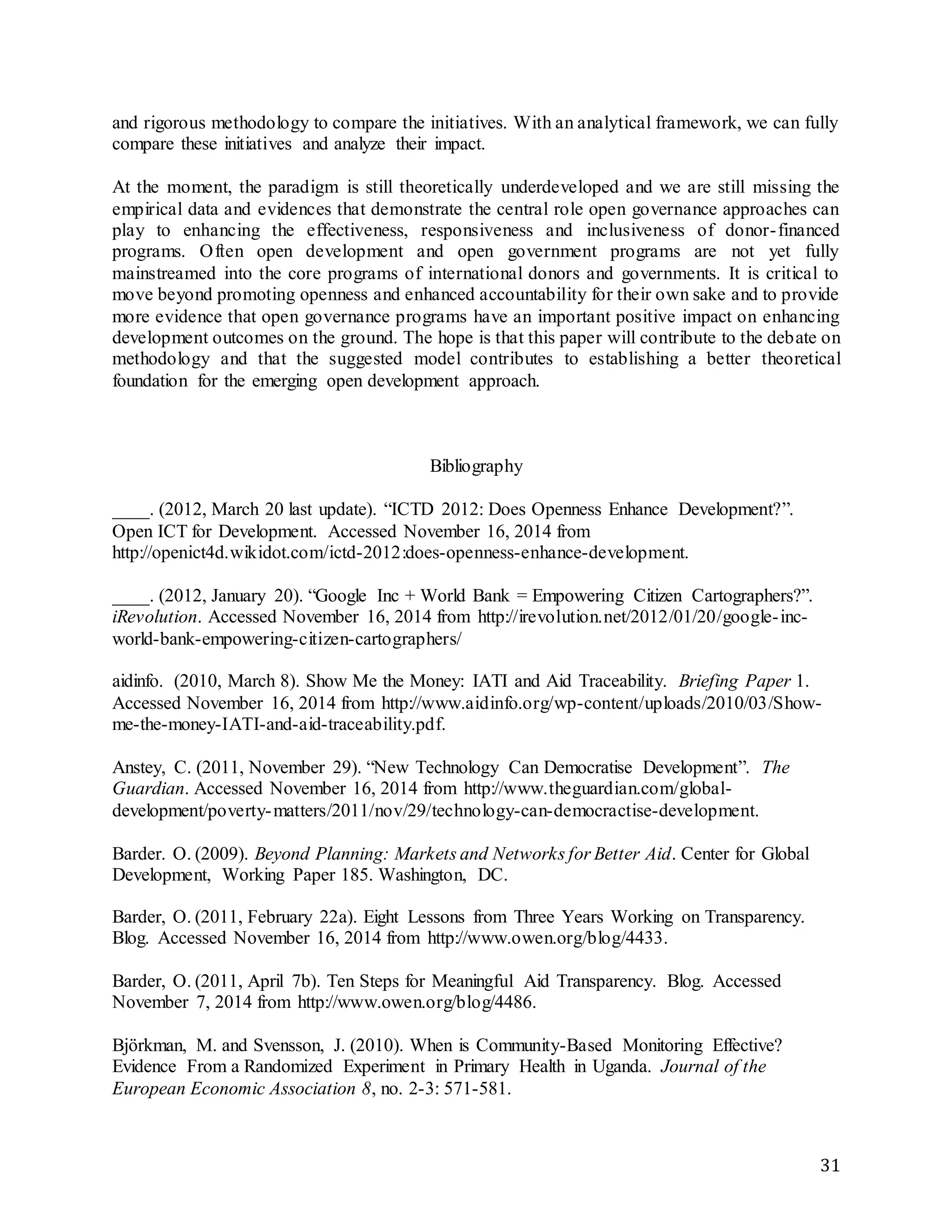31
and rigorous methodology to compare the initiatives. With an analytical framework, we can fully
compare these initiatives and analyze their impact.
At the moment, the paradigm is still theoretically underdeveloped and we are still missing the
empirical data and evidences that demonstrate the central role open governance approaches can
play to enhancing the effectiveness, responsiveness and inclusiveness of donor-financed
programs. Often open development and open government programs are not yet fully
mainstreamed into the core programs of international donors and governments. It is critical to
move beyond promoting openness and enhanced accountability for their own sake and to provide
more evidence that open governance programs have an important positive impact on enhancing
development outcomes on the ground. The hope is that this paper will contribute to the debate on
methodology and that the suggested model contributes to establishing a better theoretical
foundation for the emerging open development approach.
Bibliography
____. (2012, March 20 last update). “ICTD 2012: Does Openness Enhance Development?”.
Open ICT for Development. Accessed November 16, 2014 from
http://openict4d.wikidot.com/ictd-2012:does-openness-enhance-development.
____. (2012, January 20). “Google Inc + World Bank = Empowering Citizen Cartographers?”.
iRevolution. Accessed November 16, 2014 from http://irevolution.net/2012/01/20/google-inc-
world-bank-empowering-citizen-cartographers/
aidinfo. (2010, March 8). Show Me the Money: IATI and Aid Traceability. Briefing Paper 1.
Accessed November 16, 2014 from http://www.aidinfo.org/wp-content/uploads/2010/03/Show-
me-the-money-IATI-and-aid-traceability.pdf.
Anstey, C. (2011, November 29). “New Technology Can Democratise Development”. The
Guardian. Accessed November 16, 2014 from http://www.theguardian.com/global-
development/poverty-matters/2011/nov/29/technology-can-democractise-development.
Barder. O. (2009). Beyond Planning: Markets and Networks for Better Aid. Center for Global
Development, Working Paper 185. Washington, DC.
Barder, O. (2011, February 22a). Eight Lessons from Three Years Working on Transparency.
Blog. Accessed November 16, 2014 from http://www.owen.org/blog/4433.
Barder, O. (2011, April 7b). Ten Steps for Meaningful Aid Transparency. Blog. Accessed
November 7, 2014 from http://www.owen.org/blog/4486.
Björkman, M. and Svensson, J. (2010). When is Community-Based Monitoring Effective?
Evidence From a Randomized Experiment in Primary Health in Uganda. Journal of the
European Economic Association 8, no. 2-3: 571-581.
 