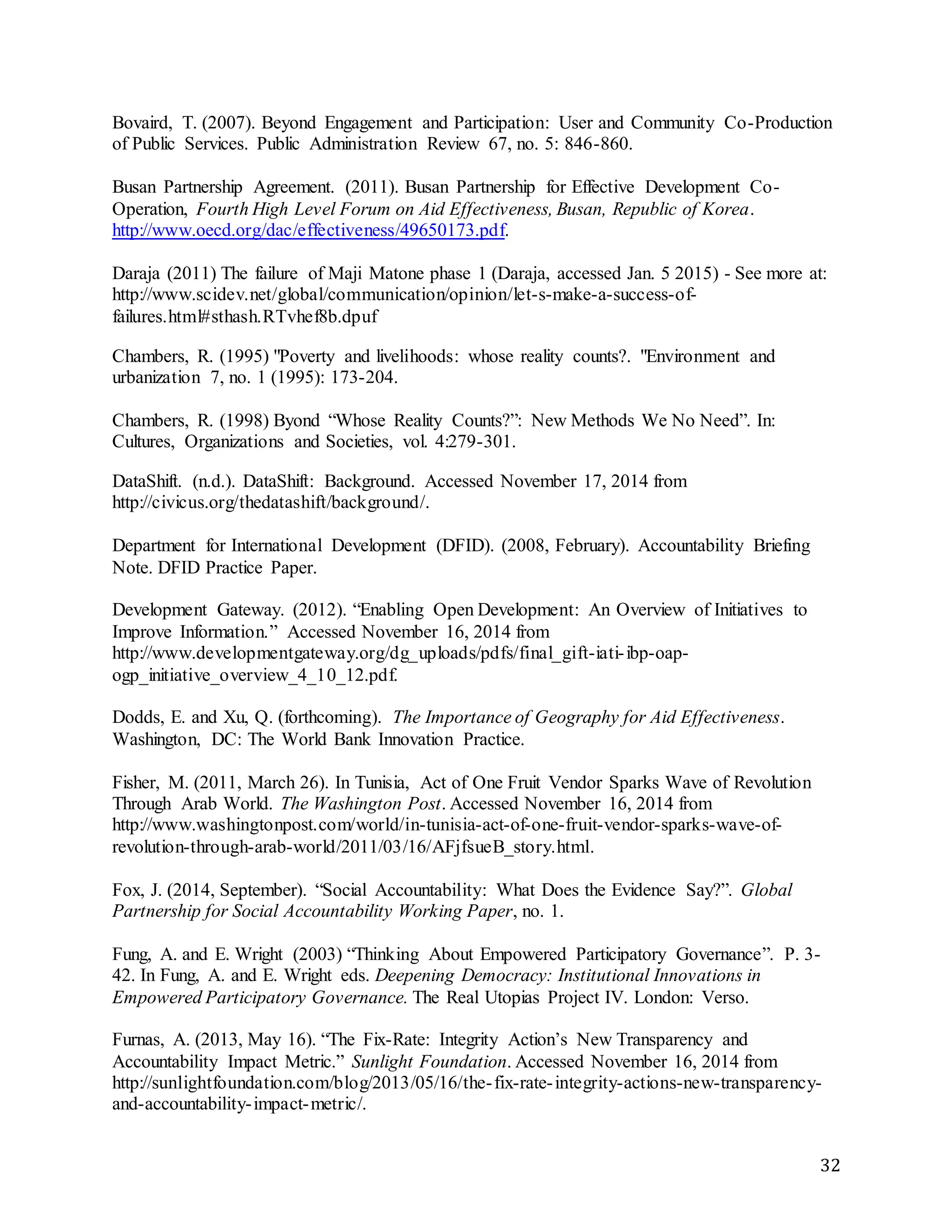 32
Bovaird, T. (2007). Beyond Engagement and Participation: User and Community Co-Production
of Public Services. Public Administration Review 67, no. 5: 846-860.
Busan Partnership Agreement. (2011). Busan Partnership for Effective Development Co-
Operation, Fourth High Level Forum on Aid Effectiveness, Busan, Republic of Korea.
http://www.oecd.org/dac/effectiveness/49650173.pdf.
Daraja (2011) The failure of Maji Matone phase 1 (Daraja, accessed Jan. 5 2015) - See more at:
http://www.scidev.net/global/communication/opinion/let-s-make-a-success-of-
failures.html#sthash.RTvhef8b.dpuf
Chambers, R. (1995) "Poverty and livelihoods: whose reality counts?. "Environment and
urbanization 7, no. 1 (1995): 173-204.
Chambers, R. (1998) Byond “Whose Reality Counts?”: New Methods We No Need”. In:
Cultures, Organizations and Societies, vol. 4:279-301.
DataShift. (n.d.). DataShift: Background. Accessed November 17, 2014 from
http://civicus.org/thedatashift/background/.
Department for International Development (DFID). (2008, February). Accountability Briefing
Note. DFID Practice Paper.
Development Gateway. (2012). “Enabling Open Development: An Overview of Initiatives to
Improve Information.” Accessed November 16, 2014 from
http://www.developmentgateway.org/dg_uploads/pdfs/final_gift-iati-ibp-oap-
ogp_initiative_overview_4_10_12.pdf.
Dodds, E. and Xu, Q. (forthcoming). The Importance of Geography for Aid Effectiveness.
Washington, DC: The World Bank Innovation Practice.
Fisher, M. (2011, March 26). In Tunisia, Act of One Fruit Vendor Sparks Wave of Revolution
Through Arab World. The Washington Post. Accessed November 16, 2014 from
http://www.washingtonpost.com/world/in-tunisia-act-of-one-fruit-vendor-sparks-wave-of-
revolution-through-arab-world/2011/03/16/AFjfsueB_story.html.
Fox, J. (2014, September). “Social Accountability: What Does the Evidence Say?”. Global
Partnership for Social Accountability Working Paper, no. 1.
Fung, A. and E. Wright (2003) “Thinking About Empowered Participatory Governance”. P. 3-
42. In Fung, A. and E. Wright eds. Deepening Democracy: Institutional Innovations in
Empowered Participatory Governance. The Real Utopias Project IV. London: Verso.
Furnas, A. (2013, May 16). “The Fix-Rate: Integrity Action’s New Transparency and
Accountability Impact Metric.” Sunlight Foundation. Accessed November 16, 2014 from
http://sunlightfoundation.com/blog/2013/05/16/the-fix-rate-integrity-actions-new-transparency-
and-accountability-impact-metric/.
 