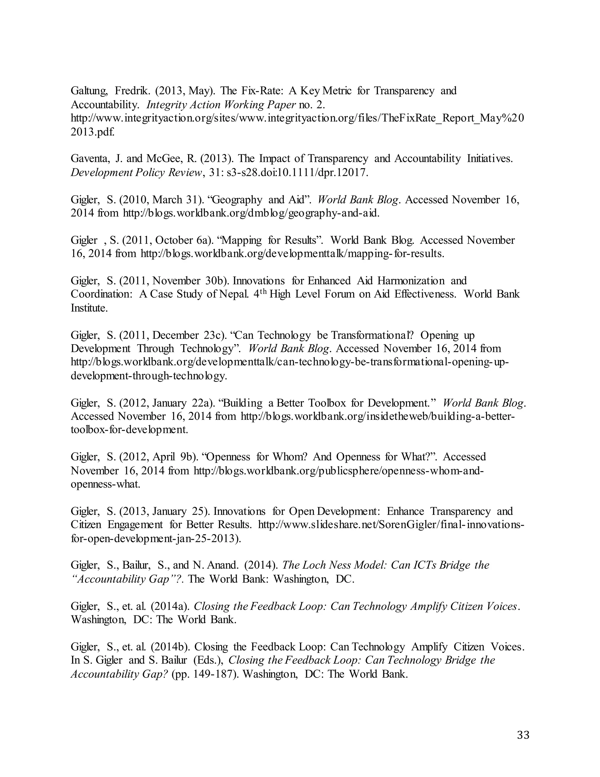 33
Galtung, Fredrik. (2013, May). The Fix-Rate: A Key Metric for Transparency and
Accountability. Integrity Action Working Paper no. 2.
http://www.integrityaction.org/sites/www.integrityaction.org/files/TheFixRate_Report_May%20
2013.pdf.
Gaventa, J. and McGee, R. (2013). The Impact of Transparency and Accountability Initiatives.
Development Policy Review, 31: s3-s28.doi:10.1111/dpr.12017.
Gigler, S. (2010, March 31). “Geography and Aid”. World Bank Blog. Accessed November 16,
2014 from http://blogs.worldbank.org/dmblog/geography-and-aid.
Gigler , S. (2011, October 6a). “Mapping for Results”. World Bank Blog. Accessed November
16, 2014 from http://blogs.worldbank.org/developmenttalk/mapping-for-results.
Gigler, S. (2011, November 30b). Innovations for Enhanced Aid Harmonization and
Coordination: A Case Study of Nepal. 4th High Level Forum on Aid Effectiveness. World Bank
Institute.
Gigler, S. (2011, December 23c). “Can Technology be Transformational? Opening up
Development Through Technology”. World Bank Blog. Accessed November 16, 2014 from
http://blogs.worldbank.org/developmenttalk/can-technology-be-transformational-opening-up-
development-through-technology.
Gigler, S. (2012, January 22a). “Building a Better Toolbox for Development.” World Bank Blog.
Accessed November 16, 2014 from http://blogs.worldbank.org/insidetheweb/building-a-better-
toolbox-for-development.
Gigler, S. (2012, April 9b). “Openness for Whom? And Openness for What?”. Accessed
November 16, 2014 from http://blogs.worldbank.org/publicsphere/openness-whom-and-
openness-what.
Gigler, S. (2013, January 25). Innovations for Open Development: Enhance Transparency and
Citizen Engagement for Better Results. http://www.slideshare.net/SorenGigler/final-innovations-
for-open-development-jan-25-2013).
Gigler, S., Bailur, S., and N. Anand. (2014). The Loch Ness Model: Can ICTs Bridge the
“Accountability Gap”?. The World Bank: Washington, DC.
Gigler, S., et. al. (2014a). Closing the Feedback Loop: Can Technology Amplify Citizen Voices.
Washington, DC: The World Bank.
Gigler, S., et. al. (2014b). Closing the Feedback Loop: Can Technology Amplify Citizen Voices.
In S. Gigler and S. Bailur (Eds.), Closing the Feedback Loop: Can Technology Bridge the
Accountability Gap? (pp. 149-187). Washington, DC: The World Bank.
 