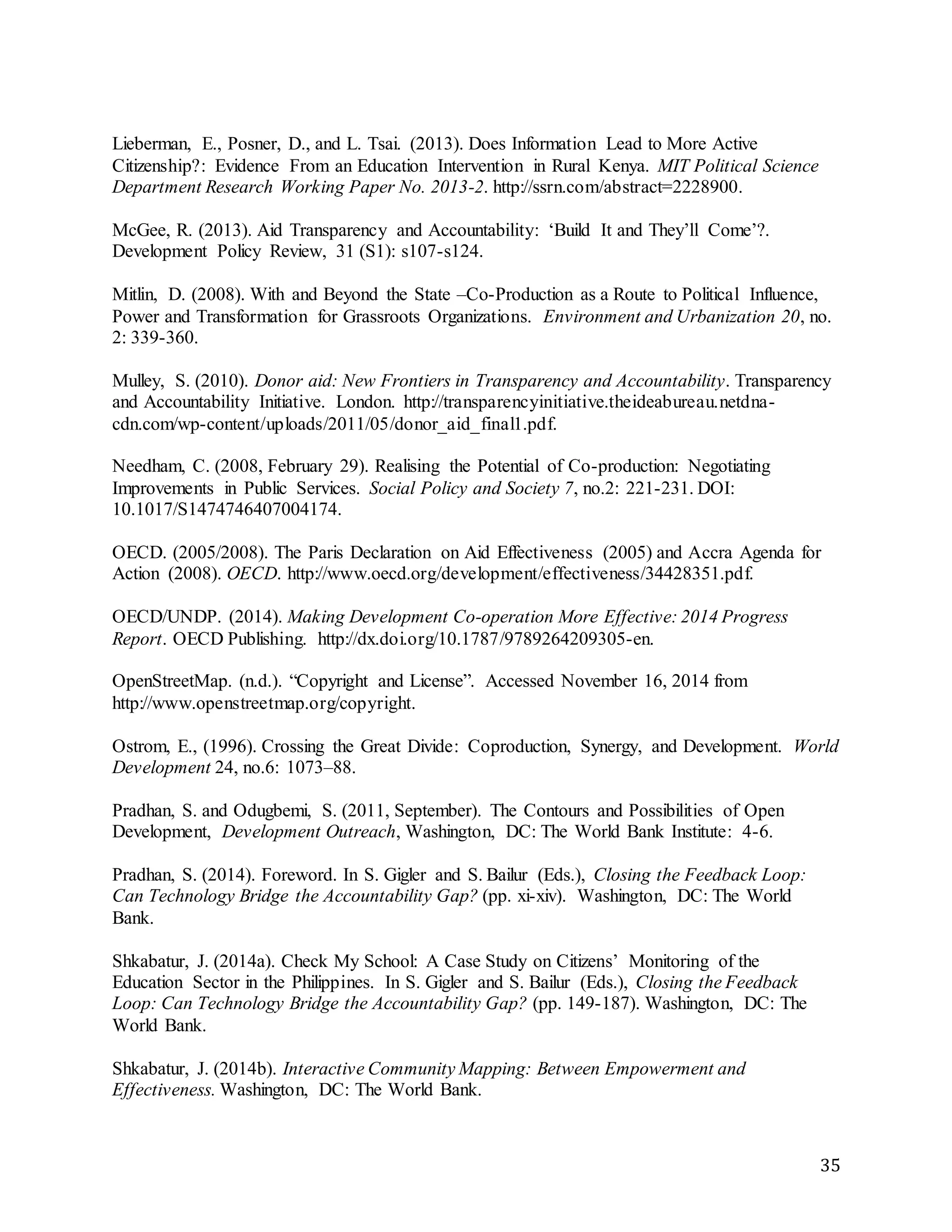 35
Lieberman, E., Posner, D., and L. Tsai. (2013). Does Information Lead to More Active
Citizenship?: Evidence From an Education Intervention in Rural Kenya. MIT Political Science
Department Research Working Paper No. 2013-2. http://ssrn.com/abstract=2228900.
McGee, R. (2013). Aid Transparency and Accountability: ‘Build It and They’ll Come’?.
Development Policy Review, 31 (S1): s107-s124.
Mitlin, D. (2008). With and Beyond the State –Co-Production as a Route to Political Influence,
Power and Transformation for Grassroots Organizations. Environment and Urbanization 20, no.
2: 339-360.
Mulley, S. (2010). Donor aid: New Frontiers in Transparency and Accountability. Transparency
and Accountability Initiative. London. http://transparencyinitiative.theideabureau.netdna-
cdn.com/wp-content/uploads/2011/05/donor_aid_final1.pdf.
Needham, C. (2008, February 29). Realising the Potential of Co-production: Negotiating
Improvements in Public Services. Social Policy and Society 7, no.2: 221-231. DOI:
10.1017/S1474746407004174.
OECD. (2005/2008). The Paris Declaration on Aid Effectiveness (2005) and Accra Agenda for
Action (2008). OECD. http://www.oecd.org/development/effectiveness/34428351.pdf.
OECD/UNDP. (2014). Making Development Co-operation More Effective: 2014 Progress
Report. OECD Publishing. http://dx.doi.org/10.1787/9789264209305-en.
OpenStreetMap. (n.d.). “Copyright and License”. Accessed November 16, 2014 from
http://www.openstreetmap.org/copyright.
Ostrom, E., (1996). Crossing the Great Divide: Coproduction, Synergy, and Development. World
Development 24, no.6: 1073–88.
Pradhan, S. and Odugbemi, S. (2011, September). The Contours and Possibilities of Open
Development, Development Outreach, Washington, DC: The World Bank Institute: 4-6.
Pradhan, S. (2014). Foreword. In S. Gigler and S. Bailur (Eds.), Closing the Feedback Loop:
Can Technology Bridge the Accountability Gap? (pp. xi-xiv). Washington, DC: The World
Bank.
Shkabatur, J. (2014a). Check My School: A Case Study on Citizens’ Monitoring of the
Education Sector in the Philippines. In S. Gigler and S. Bailur (Eds.), Closing the Feedback
Loop: Can Technology Bridge the Accountability Gap? (pp. 149-187). Washington, DC: The
World Bank.
Shkabatur, J. (2014b). Interactive Community Mapping: Between Empowerment and
Effectiveness. Washington, DC: The World Bank.
 