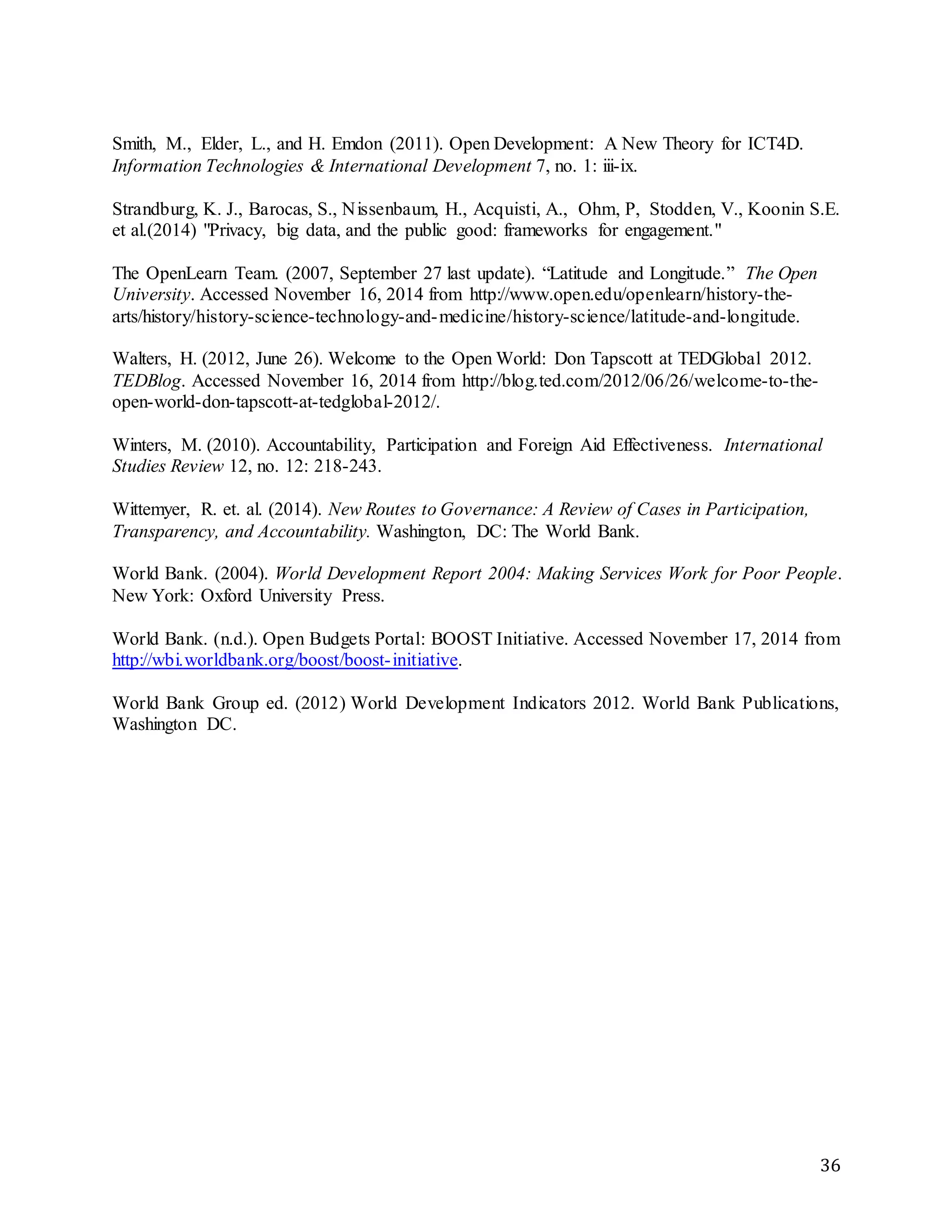 36
Smith, M., Elder, L., and H. Emdon (2011). Open Development: A New Theory for ICT4D.
Information Technologies & International Development 7, no. 1: iii-ix.
Strandburg, K. J., Barocas, S., Nissenbaum, H., Acquisti, A., Ohm, P, Stodden, V., Koonin S.E.
et al.(2014) "Privacy, big data, and the public good: frameworks for engagement."
The OpenLearn Team. (2007, September 27 last update). “Latitude and Longitude.” The Open
University. Accessed November 16, 2014 from http://www.open.edu/openlearn/history-the-
arts/history/history-science-technology-and-medicine/history-science/latitude-and-longitude.
Walters, H. (2012, June 26). Welcome to the Open World: Don Tapscott at TEDGlobal 2012.
TEDBlog. Accessed November 16, 2014 from http://blog.ted.com/2012/06/26/welcome-to-the-
open-world-don-tapscott-at-tedglobal-2012/.
Winters, M. (2010). Accountability, Participation and Foreign Aid Effectiveness. International
Studies Review 12, no. 12: 218-243.
Wittemyer, R. et. al. (2014). New Routes to Governance: A Review of Cases in Participation,
Transparency, and Accountability. Washington, DC: The World Bank.
World Bank. (2004). World Development Report 2004: Making Services Work for Poor People.
New York: Oxford University Press.
World Bank. (n.d.). Open Budgets Portal: BOOST Initiative. Accessed November 17, 2014 from
http://wbi.worldbank.org/boost/boost-initiative.
World Bank Group ed. (2012) World Development Indicators 2012. World Bank Publications,
Washington DC.
 