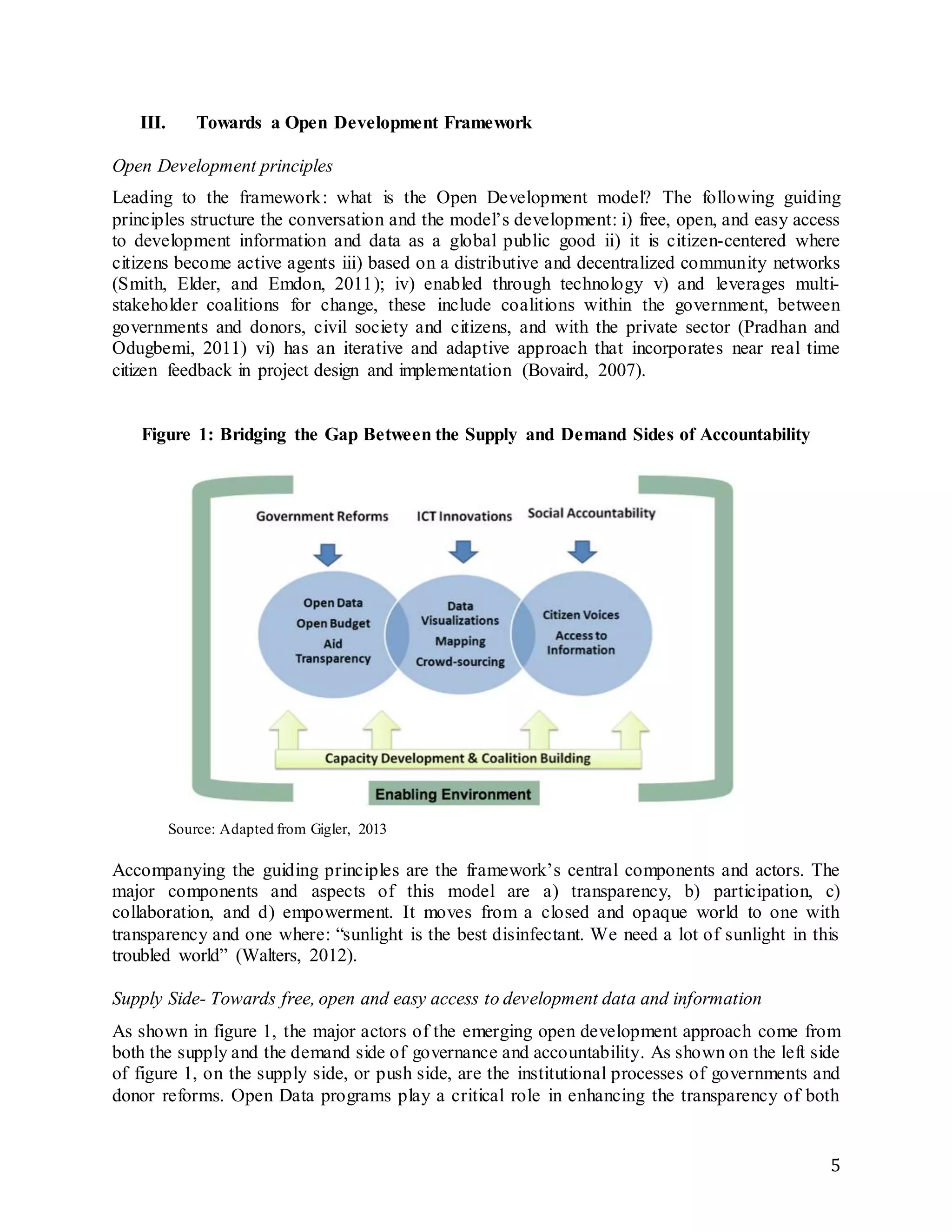 5
III. Towards a Open Development Framework
Open Development principles
Leading to the framework: what is the Open Development model? The following guiding
principles structure the conversation and the model’s development: i) free, open, and easy access
to development information and data as a global public good ii) it is citizen-centered where
citizens become active agents iii) based on a distributive and decentralized community networks
(Smith, Elder, and Emdon, 2011); iv) enabled through technology v) and leverages multi-
stakeholder coalitions for change, these include coalitions within the government, between
governments and donors, civil society and citizens, and with the private sector (Pradhan and
Odugbemi, 2011) vi) has an iterative and adaptive approach that incorporates near real time
citizen feedback in project design and implementation (Bovaird, 2007).
Figure 1: Bridging the Gap Between the Supply and Demand Sides of Accountability
Source: Adapted from Gigler, 2013
Accompanying the guiding principles are the framework’s central components and actors. The
major components and aspects of this model are a) transparency, b) participation, c)
collaboration, and d) empowerment. It moves from a closed and opaque world to one with
transparency and one where: “sunlight is the best disinfectant. We need a lot of sunlight in this
troubled world” (Walters, 2012).
Supply Side- Towards free, open and easy access to development data and information
As shown in figure 1, the major actors of the emerging open development approach come from
both the supply and the demand side of governance and accountability. As shown on the left side
of figure 1, on the supply side, or push side, are the institutional processes of governments and
donor reforms. Open Data programs play a critical role in enhancing the transparency of both
 