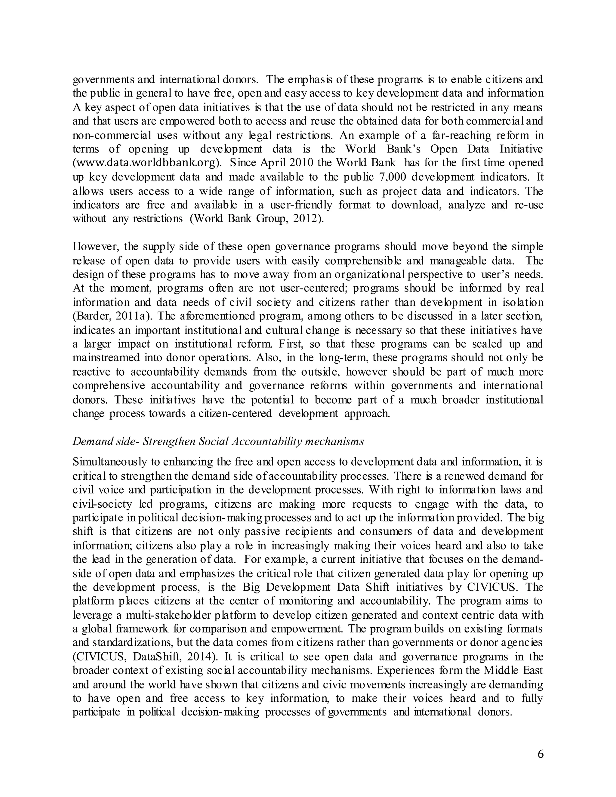 6
governments and international donors. The emphasis of these programs is to enable citizens and
the public in general to have free, open and easy access to key development data and information
A key aspect of open data initiatives is that the use of data should not be restricted in any means
and that users are empowered both to access and reuse the obtained data for both commercial and
non-commercial uses without any legal restrictions. An example of a far-reaching reform in
terms of opening up development data is the World Bank’s Open Data Initiative
(www.data.worldbbank.org). Since April 2010 the World Bank has for the first time opened
up key development data and made available to the public 7,000 development indicators. It
allows users access to a wide range of information, such as project data and indicators. The
indicators are free and available in a user-friendly format to download, analyze and re-use
without any restrictions (World Bank Group, 2012).
However, the supply side of these open governance programs should move beyond the simple
release of open data to provide users with easily comprehensible and manageable data. The
design of these programs has to move away from an organizational perspective to user’s needs.
At the moment, programs often are not user-centered; programs should be informed by real
information and data needs of civil society and citizens rather than development in isolation
(Barder, 2011a). The aforementioned program, among others to be discussed in a later section,
indicates an important institutional and cultural change is necessary so that these initiatives have
a larger impact on institutional reform. First, so that these programs can be scaled up and
mainstreamed into donor operations. Also, in the long-term, these programs should not only be
reactive to accountability demands from the outside, however should be part of much more
comprehensive accountability and governance reforms within governments and international
donors. These initiatives have the potential to become part of a much broader institutional
change process towards a citizen-centered development approach.
Demand side- Strengthen Social Accountability mechanisms
Simultaneously to enhancing the free and open access to development data and information, it is
critical to strengthen the demand side of accountability processes. There is a renewed demand for
civil voice and participation in the development processes. With right to information laws and
civil-society led programs, citizens are making more requests to engage with the data, to
participate in political decision-making processes and to act up the information provided. The big
shift is that citizens are not only passive recipients and consumers of data and development
information; citizens also play a role in increasingly making their voices heard and also to take
the lead in the generation of data. For example, a current initiative that focuses on the demand-
side of open data and emphasizes the critical role that citizen generated data play for opening up
the development process, is the Big Development Data Shift initiatives by CIVICUS. The
platform places citizens at the center of monitoring and accountability. The program aims to
leverage a multi-stakeholder platform to develop citizen generated and context centric data with
a global framework for comparison and empowerment. The program builds on existing formats
and standardizations, but the data comes from citizens rather than governments or donor agencies
(CIVICUS, DataShift, 2014). It is critical to see open data and governance programs in the
broader context of existing social accountability mechanisms. Experiences form the Middle East
and around the world have shown that citizens and civic movements increasingly are demanding
to have open and free access to key information, to make their voices heard and to fully
participate in political decision-making processes of governments and international donors.
 