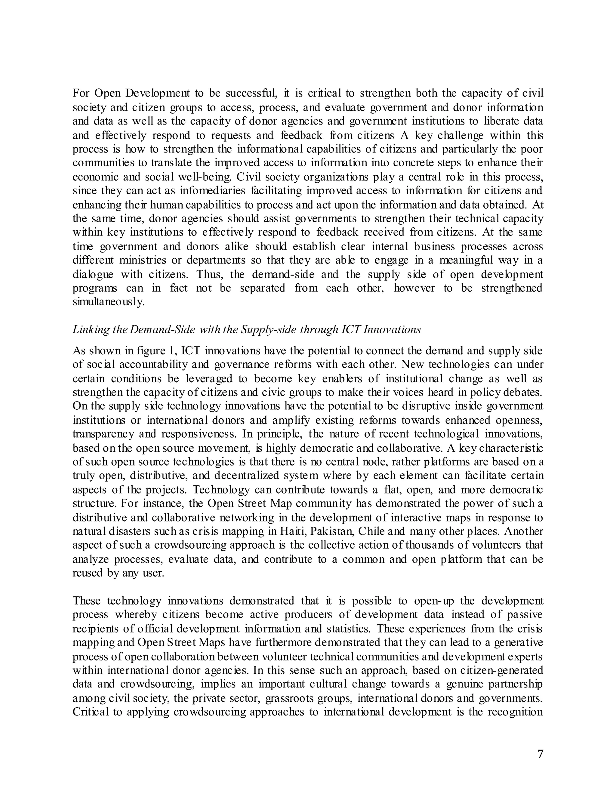 7
For Open Development to be successful, it is critical to strengthen both the capacity of civil
society and citizen groups to access, process, and evaluate government and donor information
and data as well as the capacity of donor agencies and government institutions to liberate data
and effectively respond to requests and feedback from citizens A key challenge within this
process is how to strengthen the informational capabilities of citizens and particularly the poor
communities to translate the improved access to information into concrete steps to enhance their
economic and social well-being. Civil society organizations play a central role in this process,
since they can act as infomediaries facilitating improved access to information for citizens and
enhancing their human capabilities to process and act upon the information and data obtained. At
the same time, donor agencies should assist governments to strengthen their technical capacity
within key institutions to effectively respond to feedback received from citizens. At the same
time government and donors alike should establish clear internal business processes across
different ministries or departments so that they are able to engage in a meaningful way in a
dialogue with citizens. Thus, the demand-side and the supply side of open development
programs can in fact not be separated from each other, however to be strengthened
simultaneously.
Linking the Demand-Side with the Supply-side through ICT Innovations
As shown in figure 1, ICT innovations have the potential to connect the demand and supply side
of social accountability and governance reforms with each other. New technologies can under
certain conditions be leveraged to become key enablers of institutional change as well as
strengthen the capacity of citizens and civic groups to make their voices heard in policy debates.
On the supply side technology innovations have the potential to be disruptive inside government
institutions or international donors and amplify existing reforms towards enhanced openness,
transparency and responsiveness. In principle, the nature of recent technological innovations,
based on the open source movement, is highly democratic and collaborative. A key characteristic
of such open source technologies is that there is no central node, rather platforms are based on a
truly open, distributive, and decentralized system where by each element can facilitate certain
aspects of the projects. Technology can contribute towards a flat, open, and more democratic
structure. For instance, the Open Street Map community has demonstrated the power of such a
distributive and collaborative networking in the development of interactive maps in response to
natural disasters such as crisis mapping in Haiti, Pakistan, Chile and many other places. Another
aspect of such a crowdsourcing approach is the collective action of thousands of volunteers that
analyze processes, evaluate data, and contribute to a common and open platform that can be
reused by any user.
These technology innovations demonstrated that it is possible to open-up the development
process whereby citizens become active producers of development data instead of passive
recipients of official development information and statistics. These experiences from the crisis
mapping and Open Street Maps have furthermore demonstrated that they can lead to a generative
process of open collaboration between volunteer technical communities and development experts
within international donor agencies. In this sense such an approach, based on citizen-generated
data and crowdsourcing, implies an important cultural change towards a genuine partnership
among civil society, the private sector, grassroots groups, international donors and governments.
Critical to applying crowdsourcing approaches to international development is the recognition
 