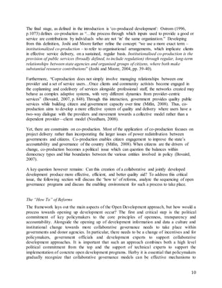 10
The final stage, as defined in the introduction is ‘co-produced development': Ostrom (1996,
p.1073) defines co-production as “…the process through which inputs used to provide a good or
service are contributions by individuals who are not ‘in’ the same organization.” Developing
from this definition, Joshi and Moore further reﬁne the concept: “we use a more exact term –
institutionalized co-production – to refer to organisational arrangements, which implicate clients
in effective service delivery, on a sustained, regular basis. Institutionalised co-production is the
provision of public services (broadly defined, to include regulation) through regular, long-term
relationships between state agencies and organised groups of citizens, where both make
substantial resource contributions” (Joshi and Moore, 2004, pp. 39-40).
Furthermore, “Coproduction does not simply involve managing relationships between one
provider and a set of service users…Once clients and community activists become engaged in
the coplanning and codelivery of services alongside professional staff, the networks created may
behave as complex adaptive systems, with very different dynamics from provider-centric
services” (Bovaird, 2007, p. 848). Through this interaction, government provides quality public
services while building citizen and government capacity over time (Mitlin, 2008). Thus, co-
production aims to develop a more effective system of quality and delivery where users have a
two-way dialogue with the providers and movement towards a collective model rather than a
dependent provider—client model (Needham, 2008).
Yet, there are constraints on co-production. Most of the application of co-production focuses on
project delivery rather than incorporating the larger issues of power redistribution between
governments and citizens. Co-production enables citizen engagement to improve the state’s
accountability and governance of the country (Mitlin, 2008). When citizens are the drivers of
change, co-production becomes a political issue which can question the balances within
democracy types and blur boundaries between the various entities involved in policy (Bovaird,
2007).
A key question however remains: Can this creation of a collaborative and jointly developed
development produce more effective, efficient, and better quality aid? To address this critical
issue, the following section will discuss the ‘how to’ of reforms, analyze the sequencing of open
governance programs and discuss the enabling environment for such a process to take place.
The “How To” of Reforms
The framework lays out the main aspects of the Open Development approach, but how would a
process towards opening up development occur? The first and critical step is the political
commitment of key policymakers to the core principles of openness, transparency and
accountability. Alongside the opening up of development information and data a culture and
institutional change towards more collaborative governance needs to take place within
governments and donor agencies. In particular, there needs to be a change of incentives and for
policymakers, government officials and development experts to support collaborative
development approaches. It is important that such an approach combines both a high level
political commitment from the top and the support of technical experts to support the
implementation of concrete open development programs. Herby it is essential that policymakers
gradually recognize that collaborative governance models can be effective mechanisms to
 