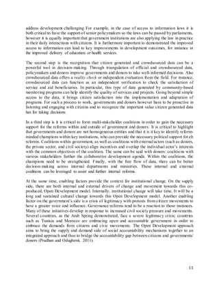 11
address development challenging For example, in the case of access to information laws it is
both critical to have the support of senior policymakers so the laws can be passed by parliaments,
however it is equally important that government institutions are also applying the law in practice
in their daily interactions with citizens. It is furthermore important to demonstrated the improved
access to information can lead to key improvements in development outcomes, for instance in
the improved delivery of education or health services.
The second step is the recognition that citizen generated and crowdsourced data can be a
powerful tool in decision-making. Through triangulation of official and crowdsourced data,
policymakers and donors improve governments and donors to take well-informed decisions. Also
crowdsourced data offers a reality check or independent evaluation from the field. For instance,
crowdsourced data can function as an independent verification to check the satisfaction of
service and aid beneficiaries. In particular, this type of data generated by community-based
monitoring programs can help identify the quality of services and projects. Going beyond simple
access to the data, it brings citizen satisfaction into the implementation and adaptation of
programs. For such a process to work, governments and donors however have to be proactive in
listening and engaging with citizens and to recognize the important value citizen generated data
has for taking decisions.
In a third step is it is critical to form multi-stakeholder coalitions in order to gain the necessary
support for the reforms within and outside of government and donors. It is critical to highlight
that governments and donors are not homogeneous entities and that it is it key to identify reform-
minded champions within key institutions, who can provide the necessary political support fot eh
reforms. Coalitions within government, as well as coalitions with external actors (such as donors,
the private sector, and civil society) align incentives and overlap the individual actor’s interests
with the common objectives of the coalition. The same can be said with donors: coalitions with
various stakeholders further the collaborative development agenda. Within the coalitions, the
champions need to be strengthened. Finally, with the free flow of data, there can be better
decision-making across internal departments and ministries. These internal and external
coalitions can be leveraged to assist and further internal reforms.
At the same time, enabling factors provide the context for institutional change. On the supply
side, there are both internal and external drivers of change and movement towards this co-
produced, Open Development model. Internally, institutional change will take time. It will be a
long and sustained cultural change towards this Open Development model. Another enabling
factor on the government’s side is a crisis of legitimacy with protests from citizen movements to
have a greater voice and influence. Governance reforms tend to be a reaction to those instances.
Many of these initiatives develop in response to increased civil society pressure and movements.
Several countries, as the Arab Spring demonstrated, face a severe legitimacy crisis; countries
such as Tunisia and Morocco are embracing open and accountable government in order to
embrace the demands from citizens and civic movements. The Open Development approach
aims to bring the supply and demand side of social accountability mechanisms together to an
integrated approach and thus to bridge the accountability gap between citizens and governments/
donors (Pradhan and Odugbemi, 2011).
 