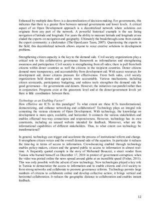 12
Enhanced by multiple data flows is a decentralization of decision-making. For governments, this
indicates that there is a greater flow between national governments and lower levels. A critical
aspect of an Open Development approach is a decentralized network where solutions can
originate from any part of the network. A powerful historical example is the sea faring
navigation of latitude and longitude. For years the ability to measure latitude and longitude at sea
eluded the experts on navigation and geography. Ultimately the breakthrough came from outside
the expert community: a clockmaker (The OpenLearn Team, 2007). Questioning the experts in
the field, this decentralized network allows anyone to voice creative solutions to development
problems.
Strengthening citizen capacity is the key to the demand side. Civil society organizations play a
critical role in this collaborative governance framework as infomediaries and strengthening
awareness and participation. Civil society is strengthening from all sides; there is pull from both
citizens within donor countries as well the citizens in the recipient countries. Donor citizens
demand more transparency, and accountability from development aid. With scarce resources for
development aid, donor citizens pressure for effectiveness. From both sides, civil society
organizations hold donors and agencies more accountable. Various mechanisms, including
citizen scorecards, participatory budgeting, and redress tools strengthen the demand side for
good governance—for governments and donors. However, the initiatives run parallel rather than
in conjunction. Programs exist at the grassroots level and at the donor/government levels yet
there is little coordination between them.
Technology as an Enabling Factor?
How effective are ICTs in this paradigm? To what extent are these ICTs transformational,
democratizing, and enhance networking and collaboration? Technology plays an integral role
cementing the various elements of Open Development. With technology, the knowledge on
development is more open, available, and horizontal. It connects the various stakeholders and
enables effectual two-way connections and responsiveness. However, technology has its own
constraints, including an unused website intended for feedback. Moreover, what are the
informational capabilities of different stakeholders. Thus, to what extent can technology be
transformational?
In general, technology can trigger and accelerate the process of institutional reform and change.
It strengthens citizen voices and the overall demand side of the equation. In particular it reduces
the time-lag in terms of access to information. Crowdsourcing enabled through technology
enables policy-makers, citizen and the general public to access to information in almost real-
time. A frequently quoted example is the story of Mohamed Bouazizi, a street vendor from
Tunisia who burned himself on December 17, 2010 in protest of government corruption; when
the video was posted online the news spread around globe at an incredible speed (Fisher, 2011).
This was only possible with the advent of new technology. New technologies played a key role
in Tunisia to democratize the access to information and to enable citizens and civil society to
form strong networks and collaborate to promote governance reforms. Technology permits large
numbers of citizens to collaborate online and develop collective action; it brings vertical and
horizontal collaboration. It reduces the geographic distance to collaboration and enables instant
feedback.
 