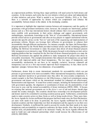 16
an empowerment problem. Solving these major problems will need action by both donors and
countries. At the moment, each entity has its own initiative which acts alone and independently
of other initiatives and actors. What is needed is an “ecosystem” (Mulley, 2010, p. 6). Thus,
there is a network of approaches by donors which can complement and enhance the
accountability between donors to the citizens in the developing countries.
It is important to highlight that important tensions between aid transparency and the quality of
governance with government institutions exists; however, the concepts are intertwined, gradual
process and as a first step international donors should enhance their own accountability to be
more credible with governments in their policy dialogue and support governments with
methodologies, instruments, knowledge on the “how to” of accountability. International donors
provide critical advice to governments and often are key players to support institutional reforms
and provide specific advice on the “how to” and tools of the sequencing and implementation of
governance reforms. Donors can leverage their influence on governments to enhance their
accountability through different mechanisms. For instance example, the Open Aid Partnership a
program sponsored by the World Bank provided technical advice and the technology platform
enabling the Bolivian Government to make the project data about all donor-financed projects
fully transparent on an interactive map. While the program focused on developing an inter-active
mapping platform that has visualized for the first time all donor-financed programs on a map, the
Bolivian Government also applied the platform to make transparent the project data about its
own public investments. This example demonstrates that enhanced aid transparency can go hand
in hand with improved public and fiscal transparency. The two types of transparency and
accountability mechanisms do not have to be mutually exclusive, however enhanced aid
transparency can act as a first step toward improved fiscal transparency. In fact, there can be
important synergies between these two dimensions of accountability.
Furthermore, donors help to create international standards for accountability which can put
pressure on governments to be more accountable. Often international transparency standards, can
provide important incentives to government since they allow for cross-country comparisons. A
central example is the Paris Declaration on Aid Effectiveness, a high level commitment among
governments and donors which set the international standard for enhanced aid effectiveness,
harmonization and alignment. It touted four central concepts, including the harmonization of aid
with government agendas, the alignment or coordination of donor aid, the predictability of aid
from year to year, and the mutual accountability of donor institutions (DFID, 2008). It focuses
on ensuring that national governments are in the driver’s seat of aid and donors should align
around the country strategies. The countries should have ownership over development policies
and donors need to be committed to assisting countries pursue goals. Furthermore, commitments
made to make concrete action on these fronts as well as being results driven. Three years later,
the Accra Agenda for Action reaffirmed that progress had been made since the Paris Declaration,
yet more work needs to be done. In particular, the Accra Agenda reaffirmed the role of the
recipient countries and their leadership over their development and the capacity to run their own
development. Similarly, it reaffirmed the need to account for results; that there needs to be more
transparency and accountability to respective audiences for these results. Also, that at least in the
medium term, aid predictability needs to be increased. Finally, the Accra Agenda affirmed the
need to build new and enhanced partnerships which would increase the effectiveness of aid
(OECD, 2005/2008).
 