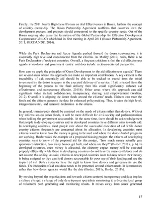 17
Finally, the 2011 Fourth High-Level Forum on Aid Effectiveness in Busan, furthers the concept
of country ownership. The Busan Partnership Agreement reaffirms that countries own the
development process, and projects should correspond to the specific country needs. Out of the
Busan meeting also came the formation of the Global Partnership for Effective Development
Cooperation (GPEDC) which had its first meeting in April 2014 (Busan Partnership Agreement,
2011; OECD/UNDP, 2014).
While the Paris Declaration and Accra Agenda pushed forward the donor conversation, it is
essentially high level and disconnected from the citizens. As Mulley (2010) notes, there is no
Paris Declaration of recipient countries. Overall, a frequent criticism is that the aid effectiveness
agenda is too donor and government centric and does include a citizen-centered perspective.
How can we apply the principles of Open Development to the aid effectiveness agenda? There
are several areas where this approach can make an important contribution. A key element is the
traceability of aid; essentially aid should be able to be tracked or traced from the initial
investment by the donor taxpayer to the executed delivery of a service. If aid is traced from the
beginning of the process to the final delivery then this could significantly enhance aid
effectiveness and transparency (Barder, 2011b). Other areas where this approach can add
significant value include collaboration, transparency, sharing, and empowerment (Walters,
2012). Overall, it is aligning the donor funds around the citizens’ needs. Citizens can trace the
funds and the citizens generate the data for enhanced policymaking. Thus, it takes the high level,
intergovernmental, and removed declaration to the citizens.
In general, transparency should be centered on the needs of citizen rather than donors. Without
key information on donor funds, it will be more difficult for civil society and parliamentarians
when holding the government accountable. At the same time, there should be acknowledgement
that people in developing countries and in developed countries have different aims towards aid.
In developing countries, most people care about the successful execution of aid while donor
country citizens frequently are concerned about its allocation. In developing countries most
citizens want to know how the money is going to be used and where the donor-funded programs
are working. Barder takes the example of a proposed housing project: the citizens of developing
countries want to know of the proposed aid for this project, “how much money actually gets
spent on construction, how many houses get built, and where are they?” (Barder, 2011a, p. 6). In
developed countries, once money is allocated, the citizenry expect money will be executed
properly efficiently while those in developing countries do not have the same confidence and do
not assume this ability. As said, citizens in developed countries want to know where their money
is being assigned so they can hold donors accountable for poor use of their funding and see the
impact of aid. Both citizenries have the right to know how donors and governments use the
funds. The execution of aid and data needs to be presented around citizen needs in communities
rather than how donor agencies would like the data (Barder, 2011a; Barder, 2011b).
By moving beyond the organizations and towards citizen-centered transparency and data implies
a culture change: a change of only development specialists monitoring to a decentralized group
of volunteers both generating and monitoring results. It moves away from donor generated
 