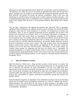18
information to citizen-generated information. Barder (2011a) describes social accountability as a
“Development 3.0” where the focus is on bottom-up generated data rather than the top-down
agency generated data. By brining in crowdsourcing and creating decentralized networks, then
these networks can monitor the results and increase coordination. Many of the costs and
impediments to aid effectiveness discussed earlier could be reduced with these networks—such
as reduced principal-agent issues or coordination costs. Ultimately, the citizen/user becomes the
center of the strategy rather the donor or the government (Barder, 2009; Barder 2011a; Barder
2011b).
Why are these visualizations and mapping development data important? Why is geography
significant? Data visualizations can empower citizens to access, interpret, and use data from their
perspective rather than the donor perspective. It refocuses aid transparency to citizens and
stakeholders. There is also an important relationship between geography and aid both at the
national and sub-national level (Gigler, 2010). It is leveraging innovations in technology to
provide more data and results based on information on development programs at the
local/community level. For example, national level education indicators may be useful to know
how a country is developing its education system but to a family trying to decide where is the
best local school to send their child the information is not specific enough; rather they need the
local level information on their town’s schools. The same scenario exists with development
projects: citizens need to know which projects are happening in their local area, merely the
national level will not help them find the projects. Geocoding is a tool where citizens can
visualize where projects are happening and how they can benefit from it. Essentially, the
intended beneficiaries of a project cannot benefit if they so not know where the projects are
being planned and implemented (Gigler, 2010). It also returns to the issue of where the priorities
are for the citizens of developing countries: it is the execution of aid rather than the allocation of
aid (Barder, 2011a).
V. Open Development in Practice
Open Development embeds into a larger political economy reform process to enhance the
effectiveness, legitimacy, and inclusiveness of governments and donors. It is not openness for the
sake of openness but openness for future development. Can this new model help these
organizations to become more accountable and responsive to the needs of citizens? At the same
time, can the donor community ask governments to make their own budgets and development
assistance public and easily accessible without their own commitment? How can donor agencies
leverage their accountability to enhance government accountability through their projects and
technical advice?
Open Development programs are dependent on the embedded social local context and should be
placed into the broader social accountability framework. For both ICT-enabled and non-ICT
enabled programs, the critical factor for the success of these programs is the uptake of the
initiatives at the community level and bringing together both the supply and demand side factors
of accountability mechanisms.
 