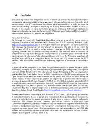 19
VI. Case Studies
The following section will first provide a quick overview of some of the principle initiatives of
openness and transparency in the governance area of international development. Secondly, it will
analyze several non-ICT mechanisms to enhance social accountability, in order to frame the
issues around the key challenges of improving the delivery and quality of services to the poor.
Thirdly, it investigates in more depth three programs leveraging ICT-enabled mechanisms:
Mapping for Results, the Open Aid Partnership (OAP) initiatives in Malawi and Nepal, and ICT-
enabled citizen feedback mechanisms and engagement
Open Data Initiatives
As discussed previously, the World Bank Open Data Initiative is one of the current openness
programs. Furthermore, the multi-stakeholder International Aid Transparency Initiative (IATI)
(http://www.aidtransparency.net/) is a principal international program of the donor community
that enhances the transparency of international aid programs. The aim is to maximize the
effectiveness of aid in its goal to reduce poverty. Launched in 2008, the initiative has 19
signatory countries and 22 partner endorsing countries. The initiative aims to increase the
comprehension of aid data through the establishment of a “common global standard for the
publication of aid information” (Development Gateway, 2012, p. 3). With these guidelines, all
published data will have a comparable format for future use. Any donor can use the IATI
standard, with its available definitions and formatting, regardless if the donor is a member of
IATI.
In terms of budget transparency, the Open Budget Initiative supports greater openness, public
accessibility, transparency, and accountability in government budgets and systems (Development
Gateway, 2012). Developed by the International Budget Partnership (IBP), the organization
conducted the first Open Budget Survey in 2006. From the survey, the IBP creates a measure, the
Open Budget Index (OBI) to score countries on the public information available during the
budget process. With an open budget, citizens are empowered to examine the effectiveness of
government spending (IBP, n.d). Similarly, BOOST is a World Bank initiative launched in 2010
to accelerate citizen access to budget data; it currently works in about 40 countries. Leveraging a
user-friendly platform, BOOST permits easy access to data on expenditures. Thus, civil society,
citizens and the public at large are empowered to download, comprehend, and act on government
data (Open Budget Portal, World Bank) (http://wbi.worldbank.org/boost/boost-initiative).
The Open Government Partnership (OGP) launched in 2011 with 53 participating governments.
A multilateral initiative it aims to garner solid commitments from governments on transparency,
using new technologies for greater governance. It also aims to empower citizens and combat
corruption. The process includes: “member governments embrace a high-level Open
Government Declaration; delivery a country action plan developed with public consultation; and
commit to independent reporting of their progress” (Development Gateway, 2012, p.1). The
country’s open data should cover all government programs, such as development aid. OGP also
includes an accountability element with social audits and civil participation, such as “citizens’
budgets” (Development Gateway, 2012, p. 2).
 