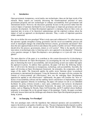 2
I. Introduction
Open government, transparency, social media, new technologies: these are the hype words of the
moment. Many experts are currently discussing the transformational potential of open
government programs and new technologies to enhance accountability from governments and
international donors. However, the discussion generally focuses on the potential rather than the
realized impact of openness facilitated by new technologies on improved governance and socio-
economic development. An Open Development approach is emerging; however there exists an
important lack in terms of its theoretical underpinnings and the empirical evidence about the
impact of such an approach on development outcomes. Thus, a series of important questions
remain unanswered.
How do we define this new paradigm? What is truly open and collaborative? To what extent can
the openness agenda strengthen existing governance and the social accountability process and
result in meaningful changes the relationship between citizens, governments and donors? How
does this new approach help to deliver and enhance the quality of public services? Which entities
should drive this process: governments, donors or civil society? What is the specific role that
innovations in technologies play in fostering such a new approach to development? Ultimately,
a key question emerges: Is Open Development a new paradigm or is it just old wine in new
glasses?
The main objective of the paper is to contribute to this current discussion by (i) developing a
theoretical framework for Open Development, (ii) investigating the role new technologies can
play in shortening the route to accountability, and (iii) presenting several case studies that apply
the approach in praxis. To address these questions, the paper will have the following format:
first, it will review the literature on transparency, technology, and accountability. Secondly, the
paper will develop an Open Development framework: the principles, the components, and the
stages of the model. The framework applies the public sector literature about ‘co-produced
government to international development. Using the framework, the paper will also examine the
concept of citizen-centered aid effectiveness; how can the emerging Open Development
approach be applied to aid effectiveness? Additionally, the paper will examine the “how to”
factors of accountability reforms and the enabling factors and barriers of implementing an open
development approach. Directly on technology, the paper will analyze its role as an embedded
facilitator for policy reforms towards a more open, collaborative and inclusive development
approach. Adopting the Open Development framework, the paper will examine various case
studies, such as Mapping for Results, Open Aid Partnership, and ICT-enabled citizen feedback
programs, to investigate the on the ground impact of the paradigm. Finally, the paper concludes
with early lessons learnt and the challenges and obstacles these Open Development programs are
facing in praxis.
II. An Emerging New Paradigm?
This new paradigm starts with the hypothesis that enhanced openness and accountability to
improve the delivery and quality of public services. The poor disproportionally depend on public
services compared to other income groups. The World Development Report 2004 Making
 